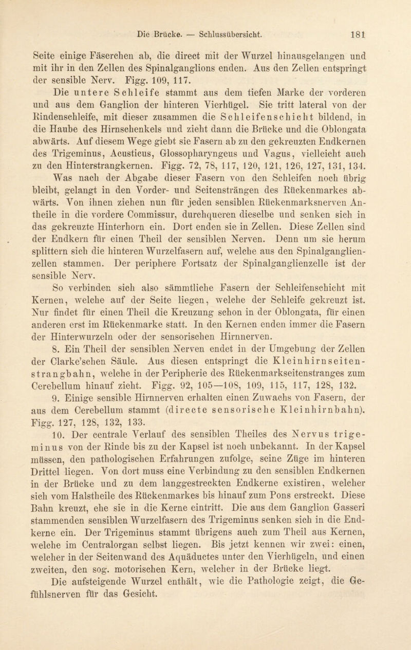 Seite einige Fäserchen ab, die direct mit der Wurzel hinausgelangen und mit ihr in den Zellen des Spinalganglions enden. Aus den Zellen entspringt der sensible Nerv. Figg. 109, 117. Die untere Schleife stammt aus dem tiefen Marke der vorderen und aus dem Ganglion der hinteren Vierhügel. Sie tritt lateral von der Rindenschleife, mit dieser zusammen die Schleifenschicht bildend, in die Haube des Hirnschenkels und zieht dann die Brücke und die Oblongata abwärts. Auf diesem Wege giebt sie Fasern ab zu den gekreuzten Endkernen des Trigeminus, Acusticus, Glossopharyngeus und Vagus, vielleicht auch zu den Hinterstrangkernen. Figg. 72, 78, 117, 120, 121, 126, 127, 131, 134. Was nach der Abgabe dieser Fasern von den Schleifen noch übrig bleibt, gelangt in den Vorder- und Seitensträngen des Rückenmarkes ab¬ wärts. Von ihnen ziehen nun für jeden sensiblen Rückenmarksnerven An- theile in die vordere Commissur, durchqueren dieselbe und senken sich in das gekreuzte Hinterhorn ein. Dort enden sie in Zellen. Diese Zellen sind der Endkern für einen Theil der sensiblen Nerven. Denn um sie herum splittern sich die hinteren Wurzelfasern auf, welche aus den Spinalganglien¬ zellen stammen. Der periphere Fortsatz der Spinalganglienzelle ist der sensible Nerv. So verbinden sich also sämmtliche Fasern der Schleifenschicht mit Kernen, welche auf der Seite liegen, welche der Schleife gekreuzt ist. Nur findet für einen Theil die Kreuzung schon in der Oblongata, für einen anderen erst im Rückenmarke statt. In den Kernen enden immer die Fasern der Hinterwurzeln oder der sensorischen Hirnnerven. 8. Ein Theil der sensiblen Nerven endet in der Umgebung der Zellen der Clarke’schen Säule. Aus diesen entspringt die Kleinhirn selten¬ st rangbahn, welche in der Peripherie des Rückenmarkseitenstranges zum Cerebellum hinauf zieht. Figg. 92, 105—108, 109, 115, 117, 128, 132. 9. Einige sensible Hirnnerven erhalten einen Zuwachs von Fasern, der aus dem Cerebellum stammt (directe sensorische Kleinhirnbahn). Figg. 127, 128, 132, 133. 10. Der centrale Verlauf des sensiblen Theiles des Nervus trige- minus von der Rinde bis zu der Kapsel ist noch unbekannt. In der Kapsel müssen, den pathologischen Erfahrungen zufolge, seine Züge im hinteren Drittel liegen. Von dort muss eine Verbindung zu den sensiblen Endkernen in der Brücke und zu dem langgestreckten Endkerne existiren, welcher sich vom Halstheile des Rückenmarkes bis hinauf zum Pons erstreckt. Diese Bahn kreuzt, ehe sie in die Kerne eintritt. Die aus dem Ganglion Gasseri stammenden sensiblen Wurzelfasern des Trigeminus senken sich in die End¬ kerne ein. Der Trigeminus stammt übrigens auch zum Theil aus Kernen, welche im Centralorgan selbst liegen. Bis jetzt kennen wir zwei: einen, welcher in der Seitenwand des Aquäductes unter den Vierhügeln, und einen zweiten, den sog. motorischen Kern, welcher in der Brücke liegt. Die aufsteigende Wurzel enthält, wie die Pathologie zeigt, die Ge¬ fühlsnerven für das Gesicht.