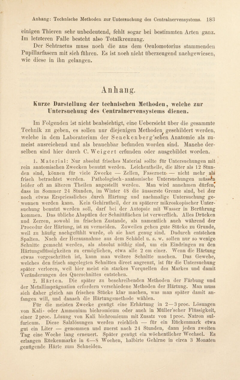 einigen Thieren sehr unbedeutend, fehlt sogar bei bestimmten Arten ganz. Im letzteren Falle besteht also Totalkreuzung. Der Selitraetus muss noch die aus dem Oculomotorius stammenden Pupillarfasern mit sich führen. Es ist noch nicht überzeugend nachgewiesen, wie diese in ihn gelangen. Anhang. Kurze Darstellung der technischen Methoden, welche zur Untersuchung des Centralnervensystems dienen. Im Folgenden ist nicht beabsichtigt, eine Uebersicht über die gesammte Technik zu geben, es sollen nur diejenigen Methoden geschildert werden, welche in dem Laboratorium der Senckenberg’schen Anatomie als zu¬ meist ausreichend und als brauchbar befunden worden sind. Manche der¬ selben sind hier durch C. Weigert erfunden oder ausgebildet worden. 1. Material: Nur absolut frisches Material sollte für Untersuchungen mit rein anatomischen Zwecken benutzt werden. Leickentheile, die älter als 12 Stun¬ den sind, können für viele Zwecke — Zellen, Fasernetz, — nicht mehr als frisch betrachtet werden. Pathologisch-anatomische Untersuchungen müssen leider oft an älteren Theilen angestellt werden. Man wird annehmen dürfen* dass im Sommer 24 Stunden, im Winter 48 die äusserste Grenze sind, bei der noch etwas Erspriessliches durch Härtung und nachmalige Untersuchung ge- ' wonnen werden kann. Kein Gehirntheil, der zu späterer mikroskopischer Unter¬ suchung benutzt werden soll, darf bei der Autopsie mit Wasser in Berührung kommen. Das übliche Abspülen der Schnittflächen ist verwerflich. Alles Drücken und Zerren, sowohl im frischen Zustande, als namentlich auch während der Procedur der Härtung, ist zu vermeiden. Zuweilen gehen gute Stücke zu Grunde, weil zu häufig nachgefühlt wurde, ob sie hart genug sind. Dadurch entstehen Spalten. Nach der Herausnahme aus dem Schädel u. s. w. sollen nur so wenige Schnitte gemacht werden, als absolut nöthig sind, um ein Eindringen zu den Härtungsflüssigkeiten zu ermöglichen, etwa alle 2 cm einer. Wenn die Härtung etwas vorgeschritten ist, kann man weitere Schnitte machen. Das Gewebe, welches den frisch angelegten Schnitten direct angrenzt, ist für die Untersuchung später verloren, weil hier meist ein starkes Vorquellen des Markes und damit Veränderungen des Querschnittes entstehen. 2. Härten. Die später zu beschreibenden Methoden der Färbung und der Metallimprägnation erfordern verschiedene Methoden der Härtung. Man muss sich daher gleich am frischen Stücke klar machen, was man später damit an¬ fangen will, und danach die Härtungsmethode wählen. Für die meisten Zwecke genügt eine Erhärtung in 2 — 3proc. Lösungen von Kali- oder Ammonium bichromicum oder auch in Müller’scher Flüssigkeit, einer 2 proc. Lösung von Kali bichromicum mit Zusatz von 1 proc. Natron sul- furicum. Diese Salzlösungen werden reichlich — für ein Rückenmark etwa gut ein Liter — genommen und zuerst nach 24 Stunden, dann jeden zweiten Tag eine Woche lang erneuert. Später genügt ein wöchentlicher Wechsel. Es erlangen Rückenmarke in 6—8 Wochen, kalbirte Gehirne in circa 3 Monaten genügende Härte zum Schneiden.