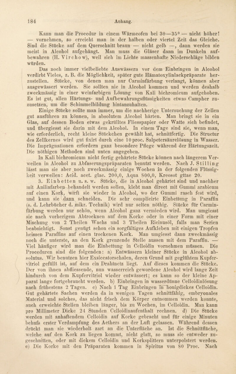 Kann man die Procedur in einem Wärmeofen bei 30—35° — nicht höher! — vornehmen, so erreicht man in der halben oder viertel Zeit das Gleiche. Sind die Stücke auf dem Querschnitt braun — nicht gelb —, dann werden sie meist in Alcohol aufgehängt. Man muss die Gläser dann im Dunkeln auf¬ bewahren (H. Virchow), weil sich im Lichte massenhafte Niederschläge bilden würden. Das noch immer vielbeliebte Auswässern vor dem Einbringen in Alcohol verdirbt Vieles, z. B. die Möglichkeit, später gute Hämatoxylinlackpräparate her¬ zustellen. Stücke, von denen man nur Carminfärbung verlangt, können aber ausgewässert werden. Sie sollten nie in Alcohol kommen und werden deshalb zweckmässig in einer weinfarbigen Lösung von Kali bichromicum aufgehoben. Es ist gut, allen Härtungs- und Aufbewahrungsflüssigkeiten etwas Campher zu¬ zusetzen, um die Schimmelbildung hintanzuhalten. Einige Stücke sollte man immer, um die nachherige Untersuchung der Zellen gut ausführen zu können, in absolutem Alcohol härten. Man bringt sie in ein Glas, auf dessen Boden etwas gekrülltes Fliesspapier oder Watte sich befindet, und übergiesst sie darin mit dem Alcohol. In einem Tage sind sie, wenn man, wie erforderlich, recht kleine Stückchen gewählt hat, schnittfertig. Die Structur des Zellkernes wird gut fixirt durch eine lOproc. Salpetersäurelösung in Wasser. Die Imprägnationen erfordern ganz besondere Pflege während der Härtungszeit. Die nöthigen Methoden sind unten angegeben. In Kali bichromicum nicht fertig gehärtete Stücke können nach längerem Ver¬ weilen in Alcohol zu Abfaserungspräparaten benutzt werden. Nach J. Stilling lässt man sie aber noch zweckmässig einige Wochen in der folgenden Flüssig¬ keit verweilen: Acid. acet. glac. 200,0, Aqua 800,0, Kreosot gttae 20. 3. Einbetten u. s. w. Stücke, die in Alcohol gehärtet sind und nachher mit Anilinfarben^)ehandelt werden sollen, klebt man direct mit Gummi arabicum auf einen Kork, wirft sie wieder in Alcohol, wo der Gummi rasch fest wird, und kann sie dann schneiden. Die sehr complicirte Einbettung in Paraffin (s. d. Lehrbücher d. tnikr. Technik) wird nur selten nöthig. Stücke für Carmin¬ färbung werden nur schön, wenn Alcohol ganz vermieden wird. Man umgiesst sie nach vorherigem Abtrocknen auf dem Korke oder in einer Form mit einer Mischung von 2 Theilen Wachs und 3 Theilen Ricinusöl, falls man Serien beabsichtigt. Sonst genügt schon ein sorgfältiges Aufkleben mit einigen Tropfen heissen Paraffins auf einen trockenen Kork. Man umgiesst dann zweckmässig noch die unterste, an den Kork grenzende Stelle aussen mit dem Paraffin. — Viel häufiger wird man die Einbettung in Celloidin vornehmen müssen. Die Proceduren sind die folgenden: a) Entwässern kleiner Stücke in Alcohol ab- solutus. Wir benutzen hier Exsiccatorschalen, deren Grund mit geglühtem Kupfer¬ vitriol gefüllt ist, auf dem ein Drahtnetz liegt. Auf dieses kommen die Stücke. Der von ihnen abfliessende, nun wasserreich gewordene Alcohol wird lange Zeit hindurch von dem Kupfervitriol wieder entwässert; es kann so der kleine Ap¬ parat lange fortgebraucht werden, b) Einbringen in wasserdünne Celloidinlösung nach frühestens 2 Tagen, c) Nach 1 Tag Einbringen In honigdickes Celloidin. Gut gehärtete Sachen werden da in wenigen Tagen schnittfähig, embryonales Material und solches, das nicht frisch dem Körper entnommen werden konnte, auch erweichte Stellen bleiben länger, bis zu Wochen, im Celloidin. Man kann pro Millimeter Dicke 24 Stunden Celloidinaufenthalt rechnen, d) Die Stücke werden mit anhaftendem Celloidin auf Korke gebracht und für einige Minuten behufs erster Verdampfung des Aethers an der Luft gelassen. Während dessen drückt man sie wiederholt zart an die Unterfläche an. Ist die Schnittfläche, welche auf den Kork zu liegen kommt, nicht glatt, so muss sie entweder zu¬ geschnitten, oder mit dickem Celloidin und Korksplittern unterpolstert werden, e) Die Korke mit den Präparaten kommen in Spiritus von 80 Proc. Nach