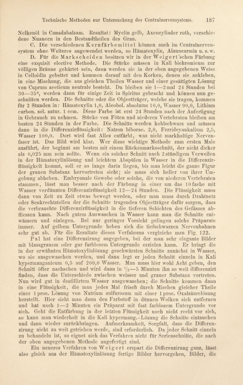 Nelkenöl in Canadabalsam. Resultat: Myelin gelb, Axencylinder rotli, verschie¬ dene Nuancen in den Bestandteilen des Grau. C. Die verschiedenen Kernfärbemittel können auch im Centralnerven- system ohne Weiteres angewendet werden, so Hämatoxylin, Alauncarmin u. s. w. D. Für die Markscheiden besitzen wir in der W ei ge rt’schen Färbung eine exquisit elective Methode. Die Stücke müssen in Kali bickromicum zur völligen Bräune gehärtet sein, dann werden sie in der oben angegebenen Weise in Celloidin gebettet und kommen darauf mit den Korken, denen sie ankleben, in eine Mischung, die aus gleichen Theilen Wasser und einer gesättigten Lösung von Cuprum aceticum neutrale besteht. Da bleiben sie 1—2 mal 24 Stunden bei 30—35°, werden dann für einige Zeit in Spiritus gebracht und können nun ge¬ schnitten werden. Die Schnitte oder die Objectträger, welche sie tragen, kommen für 2 Stunden in: Hämatoxylin 1,0, Alcokol. absolutus 10,0, Wasser 90,0, Lithium carbon. sol. satur. 1 ccm. Diese Farbe ist erst 24 Stunden nach der Anfertigung in Gebrauch zu nehmen. Stücke von Föten und niederen Vertebraten bleiben am besten 24 Stunden in der Farbe. Die Schnitte werden kohlschwarz und müssen dann in die Differenzirfliissigkeit: Natron biborac. 2,0, Ferridcyankalium 2,5, Wasser 100,0. Dort wird fast Alles entfärbt, was nicht markhaltige Nerven¬ faser ist. Das Bild wird klar. Wer diese wichtige Methode zum ersten Male ausführt, der beginnt am besten mit einem Rückenmarksschnitt, der nicht dicker als 0,025 mm sein sollte. Wenn ein solcher Schnitt nach 2stündigem Verweilen in der Hämatoxylinlösung und leichtem Abspülen in Wasser in die Differenzir- flüssigkeit kommt, soll er so lange darin liegen, bis man leicht die ganze Figur der grauen Substanz hervortreten sieht; sie muss sich heller von ihrer Um¬ gebung abheben. Embryonale Gewebe oder solche, die von niederen Vertebraten stammen, lässt man besser nach der Färbung in einer um das 10 fache mit Wasser verdünnten Differenzirflüssigkeit 12—24 Stunden. Die Flüssigkeit muss dann von Zeit zu Zeit etwas bewegt werden, oder man muss durch Drahtnetz oder Senkrechtstellen der die Schnitte tragenden Objectträger dafür sorgen, dass die verbrauchte Differenzirflüssigkeit in die tieferen Schichten des Gefässes ab- fliessen kann. Nach gutem Auswaschen in Wasser kann man die Schnitte ent¬ wässern und einlegen. Bei nur geringer Vorsicht gelingen solche Präparate immer. Auf gelbem Untergründe heben sich die tiefschwarzen Nervenbahnen sehr gut ab. Für die Resultate dieses Verfahrens vergleiche man Fig. 122. Pal hat eine Differenzirung angegeben, bei der man sehr elegante Bilder mit blassgrauem oder gar farblosem Untergründe erzielen kann. Er bringt die in der erwähnten Hämatoxylinlösung geschwärzten Schnitte zunächst in Wasser, wo sie ausgewaschen werden, und dann legt er jeden Schnitt einzeln in Kali hypermanganicum 0,5 auf 200,0 Wasser. Man muss hier wohl Acht geben, den Schnitt öfter nachsehen und wird dann in l/2—5 Minuten ihn so weit differenzirt finden, dass die Unterschiede zwischen weisser und grauer Substanz vortreten. Nun wird gut in destillirtem Wasser ausgewaschen; die Schnitte kommen dann in eine Flüssigkeit, die man jedes Mal frisch durch Mischen gleicher Theile einer 1 proc. Lösung von Natrium sulfurosum mit einer 1 proc. Oxalsäurelösung herstellt. Hier sieht man dann den Farbstoff in dünnen Wolken sich entfernen und hat nach 1—2 Minuten ein Präparat mit fast farblosem Untergründe vor sich. Geht die Entfärbung in der letzten Flüssigkeit noch nicht recht vor sich, so kann man wiederholt in die Kali hypermang.-Lösung die Schnitte eintauchen und dann wieder zurückbringen. Aufmerksamkeit, Sorgfalt, dass die Differen¬ zirung nicht zu weit getrieben werde, sind erforderlich. Da jeder Schnitt einzeln zu behandeln ist, so eignet sich das Verfahren nicht für Serienschnitte, die nach der oben angegebenen Methode angefertigt sind. Ein neueres Verfahren von Weigert erspart die Differenzirung ganz, lässt also gleich aus der Hämatoxylinlösung fertige Bilder hervorgehen, Bilder, die