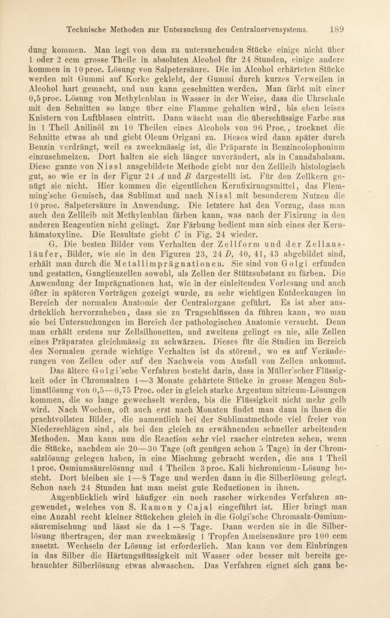 düng kommen. Man legt von dem zu untersuchenden Stücke einige nicht über 1 oder 2 ccm grosse Theile in absoluten Alcohol für 24 Stunden, einige andere kommen in lOproc. Lösung von Salpetersäure. Die im Alcohol erhärteten Stücke werden mit Gummi auf Korke geklebt, der Gummi durch kurzes Verweilen in Alcohol hart gemacht, und nun kann geschnitten werden. Man färbt mit einer 0,5proc. Lösung von Methylenblau in Wasser in der Weise, dass die Uhrschale mit den Schnitten so lange über eine Flamme gehalten wird, bis eben leises Knistern von Luftblasen eintritt. Dann wäscht man die überschüssige Farbe aus in 1 Theil Anilinöl zu 10 Theilen eines Alcohols von 96 Proc., trocknet die Schnitte etwas ab und giebt Oleum Origani zu. Dieses wird dann später durch Benzin verdrängt, weil es zweckmässig ist, die Präparate in Benzincolophonium einzuschmelzen. Dort halten sie sich länger unverändert, als in Canadabalsam. Diese ganze von Nissl ausgebildete Methode giebt nur den Zellleib histologisch gut, so wie er in der Figur 24 A und B dargestellt ist. Für den Zellkern ge¬ nügt sie nicht. Hier kommen die eigentlichen Kernfixirungsmittel, das Flem- ming’sche Gemisch, das Sublimat und nach Nissl mit besonderem Nutzen die lOproc. Salpetersäure in Anwendung. Die letztere hat den Vorzug, dass man auch den Zellleib mit Methylenblau färben kann, was nach der Fixirung in den anderen Reagentien nicht gelingt. Zur Färbung bedient man sich eines der Kern- hämatoxyline. Die Resultate giebt C in Fig. 24 wieder. G. Die besten Bilder vom Verhalten der Zell form und der Zellaus¬ läufer, Bilder, wie sie in den Figuren 23, 24 B, 40, 41, 43 abgebildet sind, erhält man durch die Metallimprägnationen. Sie sind von Golgi erfunden und gestatten, Ganglienzellen sowohl, als Zellen der Stützsubstanz zu färben. Die Anwendung der Imprägnationen hat, wie in der einleitenden Vorlesung und auch öfter in späteren Vorträgen gezeigt wurde, zu sehr wichtigen Entdeckungen im Bereich der normalen Anatomie der Centralorgane geführt. Es ist aber aus¬ drücklich hervorzuheben, dass sie zu Trugschlüssen da führen kann, wo man sie bei Untersuchungen im Bereich der pathologischen Anatomie versucht. Denn man erhält erstens nur Zellsilhouetten, und zweitens gelingt es nie, alle Zellen eines Präparates gleichmässig zu schwärzen. Dieses für die Studien im Bereich des Normalen gerade wichtige Verhalten ist da störend, wo es auf Verände¬ rungen von Zellen oder auf den Nachweis vom Ausfall von Zellen ankommt. Das ältere Golgi’sche Verfahren besteht darin, dass in Müller’scher Flüssig¬ keit oder in Chromsalzen 1—3 Monate gehärtete Stücke in grosse Mengen Sub¬ limatlösung von 0,5—0,75 Proc. oder in gleich starke Argentum nitricum-Lösungen kommen, die so lange gewechselt werden, bis die Flüssigkeit nicht mehr gelb wird. Nach Wochen, oft auch erst nach Monaten findet man dann in ihnen die prachtvollsten Bilder, die namentlich bei der Sublimatmethode viel freier von Niederschlägen sind, als bei den gleich zu erwähnenden schneller arbeitenden Methoden. Man kann nun die Reaction sehr viel rascher eintreten sehen, wenn die Stücke, nachdem sie 20—30 Tage (oft genügen schon 5 Tage) in der Chrom¬ salzlösung gelegen haben, in eine Mischung gebracht werden, die aus 1 Theil 1 proc. Osmiumsäurelösung und 4 Theilen 3 proc. Kali bichromicum- Lösung be¬ steht. Dort bleiben sie 1—8 Tage und werden dann in die Silberlösung gelegt. Schon nach 24 Stunden hat man meist gute Reductionen in ihnen. Augenblicklich wird häufiger ein noch rascher wirkendes Verfahren an¬ gewendet, welches von S. Ramon y Cajal eingeführt ist. Hier bringt man eine Anzahl recht kleiner Stückchen gleich in die Golgi’sche Chromsalz-Osmium¬ säuremischung und lässt sie da 1 —8 Tage. Dann werden sie in die Silber¬ lösung übertragen, der man zweckmässig 1 Tropfen Ameisensäure pro 100 ccm zusetzt. Wechseln der Lösung ist erforderlich. Man kann vor dem Einbringen in das Silber die Härtungsflüssigkeit mit Wasser oder besser mit bereits ge¬ brauchter Silberlösung etwas abwaschen. Das Verfahren eignet sich ganz be-