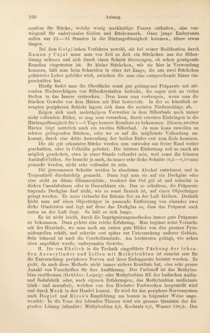 sonders für Stücke, welche wenig markhaltige Fasern enthalten, also vor¬ wiegend für embryonales Gehirn und Rückenmark. Ganz junge Embryonen sollen nur 24 — 36 Stunden in die Härtungsflüssigkeit kommen, ältere etwas länger. Bei dem Golgi’schen Verfahren sowohl, als bei seiner Modification durch Ramon y Cajal muss man von Zeit zu Zeit ein Stückchen aus der Silber¬ lösung nehmen und sich durch einen Schnitt überzeugen, ob schon genügende Reaction eingetreten ist. So kleine Stückchen, wie sie hier in Verwendung kommen, hält man beim Schneiden in einer Art Zange, die aus zwei Stückchen gehärteter Leber gebildet wird, zwischen die man eine entsprechende Rinne ein¬ geschnitten hat. Häufig findet man die Oberfläche sonst gut gelungener Präparate mit stö¬ renden Niederschlägen von Silberkrystallen bedeckt, die sogar sich an vielen Stellen in das Innere erstrecken. Dem kann man Vorbeugen, wenn man die frischen Gewebe vor dem Härten mit Blut bestreicht. In der so künstlich er¬ zeugten peripheren Schicht lagern sich dann die meisten Niederschläge ab. Zeigen sich nach mehrtägigem Verweilen in dem Silberbade noch immer nicht vollendete Bilder, so mag man versuchen, durch erneutes Einbringen in die Härtungsflüssigkeit für 1—3 Tage bessere Resultate zu bekommen. Diesem zweiten Härten folgt natürlich auch ein zweites Silberbad. Ja man kann zuweilen an schwer gelingenden Stücken, oder wo es auf die möglichste Vollendung an¬ kommt, durch eine dritte Anwendung der beiden Bäder erst zum Ziele kommen. Die als gut erkannten Stücke werden nun entweder aus freier Hand weiter geschnitten, oder in Celloidin gebettet. Die letztere Einbettung soll so rasch als möglich geschehen, etwa in einer Stunde vollendet sein, weil sonst die feinsten Ausläufer)!ejfden. Sie braucht ja auch, da immer sehr dicke Schnitte (0,5—0,10 mm) gemacht werden, nicht sehr vollendet zu sein. Die gewonnenen Schnitte werden in absolutem Alcohol entwässert und in Terpentinöl durchsichtig gemacht. Dann legt man sie auf ein Deckglas oder eine nicht zu dünne Glimmerplatte, trocknet das Oel gut ab und schmilzt in dicken Canadabalsam oder in Damarkharz ein. Das so erhaltene, die Präparate tragende Deckglas darf nicht, wie es sonst Brauch ist, auf einen Objectträger gelegt werden. Es muss vielmehr der Balsam frei an der Luft bleiben. Deshalb klebt man auf einen Objectträger in passende Entfernung von einander zwei dicke Glasleisten und legt auf diese das Deckglas so, dass das Präparat nach unten an der Luft liegt. So hält es sich lange. Es ist nicht leicht, durch die Imprägnirungsmethoden immer gute Präparate zu bekommen. Dazu gehört eine reiche Erfahrung. Man beginne seine Versuche mit der Hirnrinde, wo man noch am ersten gute Bilder von den grossen Pyra¬ midenzellen erhält, und schreite erst später zur Untersuchung anderer Gebiete. Sehr lohnend ist auch die Cerebellumrinde. Am leichtesten gelingt, wie schon oben angeführt wurde, embryonales Gewebe. H. Die von Ehrlich in die Technik eingeführte Färbung der leben¬ den Axencylinder und Zellen mit Methylenblau ist zumeist erst für die Untersuchung peripherer Nerven und ihrer Endapparate benutzt worden. Es giebt, da auch diese Methode nicht immer sichere Resultate hat, eine sehr grosse Anzahl von Vorschriften für ihre Ausführung. Der Farbstoff ist das Methylen¬ blau rectificatum (Grübler-Leipzig) oder Methylenblau BX der badischen Anilin - und Sodafabrik oder, nach eigenen Erfahrungen, das Methylenblau medicinale (zink- und arsenfrei), welches von den Höchster Farbwerken hergestellt wird und durch Merk in den Handel kommt. Er wird für das periphere Nervensystem nach Dogiel und Riese’s Empfehlung am besten in folgender Weise ange¬ wendet: In die Vene des lebenden Thieres wird ein grosses Quantum der fol¬ genden Lösung infundirt: Methylenblau 4,0, Kochsalz 0,6, Wasser 100,0. Das