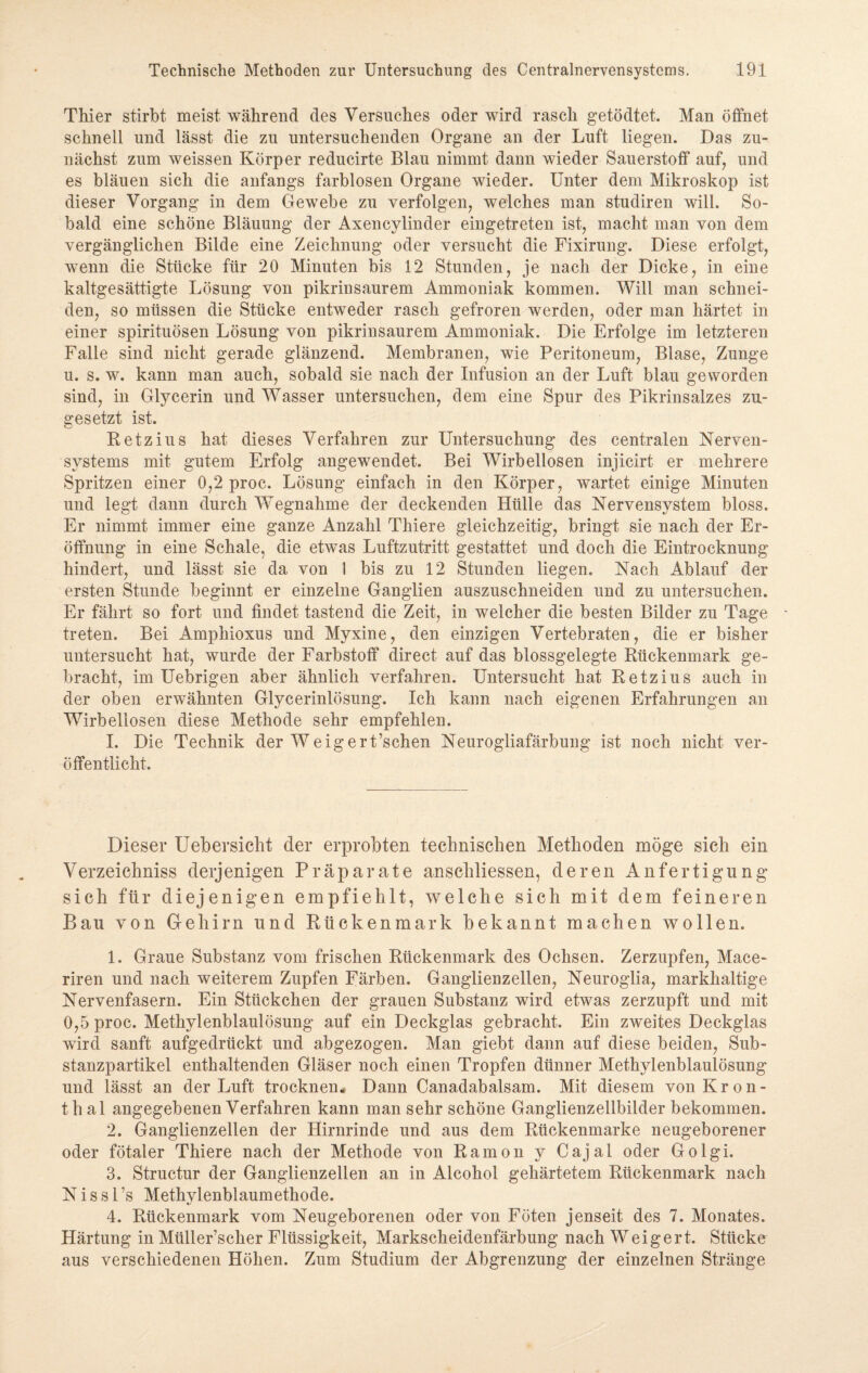 Thier stirbt meist während des Versuches oder wird rasch getödtet. Man öffnet schnell und lässt die zu untersuchenden Organe an der Luft liegen. Das zu¬ nächst zum weissen Körper reducirte Blau nimmt dann wieder Sauerstoff auf, und es bläuen sich die anfangs farblosen Organe wieder. Unter dem Mikroskop ist dieser Vorgang in dem Gewebe zu verfolgen, welches man studiren will. So¬ bald eine schöne Bläuung der Axencylinder eingetreten ist, macht man von dem vergänglichen Bilde eine Zeichnung oder versucht die Fixirung. Diese erfolgt, wenn die Stücke für 20 Minuten bis 12 Stunden, je nach der Dicke, in eine kaltgesättigte Lösung von pikrinsaurem Ammoniak kommen. Will man schnei¬ den, so müssen die Stücke entweder rasch gefroren werden, oder man härtet in einer spirituösen Lösung von pikrinsaurem Ammoniak. Die Erfolge im letzteren Falle sind nicht gerade glänzend. Membranen, wie Peritoneum, Blase, Zunge u. s. w. kann man auch, sobald sie nach der Infusion an der Luft blau geworden sind, in Glycerin und Wasser untersuchen, dem eine Spur des Pikrinsalzes zu¬ gesetzt ist. Retzius hat dieses Verfahren zur Untersuchung des centralen Nerven¬ systems mit gutem Erfolg angewendet. Bei Wirbellosen injicirt er mehrere Spritzen einer 0,2 proc. Lösung einfach in den Körper, wartet einige Minuten und legt dann durch Wegnahme der deckenden Hülle das Nervensystem bloss. Er nimmt immer eine ganze Anzahl Thiere gleichzeitig, bringt sie nach der Er¬ öffnung in eine Schale, die etwas Luftzutritt gestattet und doch die Eintrocknung hindert, und lässt sie da von I bis zu 12 Stunden liegen. Nach Ablauf der ersten Stunde beginnt er einzelne Ganglien auszuschneiden und zu untersuchen. Er fährt so fort und findet tastend die Zeit, in welcher die besten Bilder zu Tage treten. Bei Amphioxus und Myxine, den einzigen Vertebraten, die er bisher untersucht hat, wurde der Farbstoff direct auf das blossgelegte Rückenmark ge¬ bracht, im Uebrigen aber ähnlich verfahren. Untersucht hat Retzius auch in der oben erwähnten Glycerinlösung. Ich kann nach eigenen Erfahrungen an Wirbellosen diese Methode sehr empfehlen. I. Die Technik der Weigert’schen Neurogliafärbung ist noch nicht ver¬ öffentlicht. Dieser Uebersicht der erprobten technischen Methoden möge sich ein Verzeichniss derjenigen Präparate anschliessen, deren Anfertigung sich für diejenigen empfiehlt, welche sich mit dem feineren Bau von Gehirn und Rückenmark bekannt machen wollen. 1. Graue Substanz vom frischen Rückenmark des Ochsen. Zerzupfen, Mace- riren und nach weiterem Zupfen Färben. Ganglienzellen, Neuroglia, markhaltige Nervenfasern. Ein Stückchen der grauen Substanz wird etwas zerzupft und mit 0,5 proc. Methylenblaulösung auf ein Deckglas gebracht. Ein zweites Deckglas wird sanft aufgedrückt und abgezogen. Man giebt dann auf diese beiden, Sub¬ stanzpartikel enthaltenden Gläser noch einen Tropfen dünner Methylenblaulösung und lässt an der Luft trocknen. Dann Canadabalsam. Mit diesem von Kron- thal angegebenen Verfahren kann man sehr schöne Ganglienzellbilderbekommen. 2. Ganglienzellen der Hirnrinde und aus dem Rückenmarke neugeborener oder fötaler Thiere nach der Methode von Ramon y Cajal oder Golgi. 3. Structur der Ganglienzellen an in Alcohol gehärtetem Rückenmark nach N i s s 1 ’s Methylenblaumethode. 4. Rückenmark vom Neugeborenen oder von Föten jenseit des 7. Monates. Härtung in Müller’scher Flüssigkeit, Markscheidenfärbung nach Weigert. Stücke aus verschiedenen Höhen. Zum Studium der Abgrenzung der einzelnen Stränge