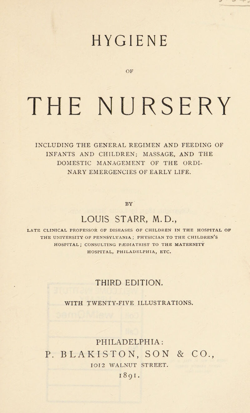HYGIENE OF THE NURSERY INCLUDING THE GENERAL REGIMEN AND FEEDING OF INFANTS AND CHILDREN; MASSAGE, AND THE DOMESTIC MANAGEMENT OF THE ORDI¬ NARY EMERGENCIES OF EARLY LIFE. BY LOUIS STARR, M. D., LATE CLINICAL PROFESSOR OF DISEASES OF CHILDREN IN THE HOSPITAL OF THE UNIVERSITY OF PENNSYLVANIA ; PHYSICIAN TO THE CHILDREN’S HOSPITAL; CONSULTING PODIATRIST TO THE MATERNITY HOSPITAL, PHILADELPHIA, ETC. THIRD EDITION. WITH TWENTY-FIVE ILLUSTRATIONS. PHILADELPHIA: P. BLAKISTON, SON & CO., IOI2 WALNUT STREET. 189I.