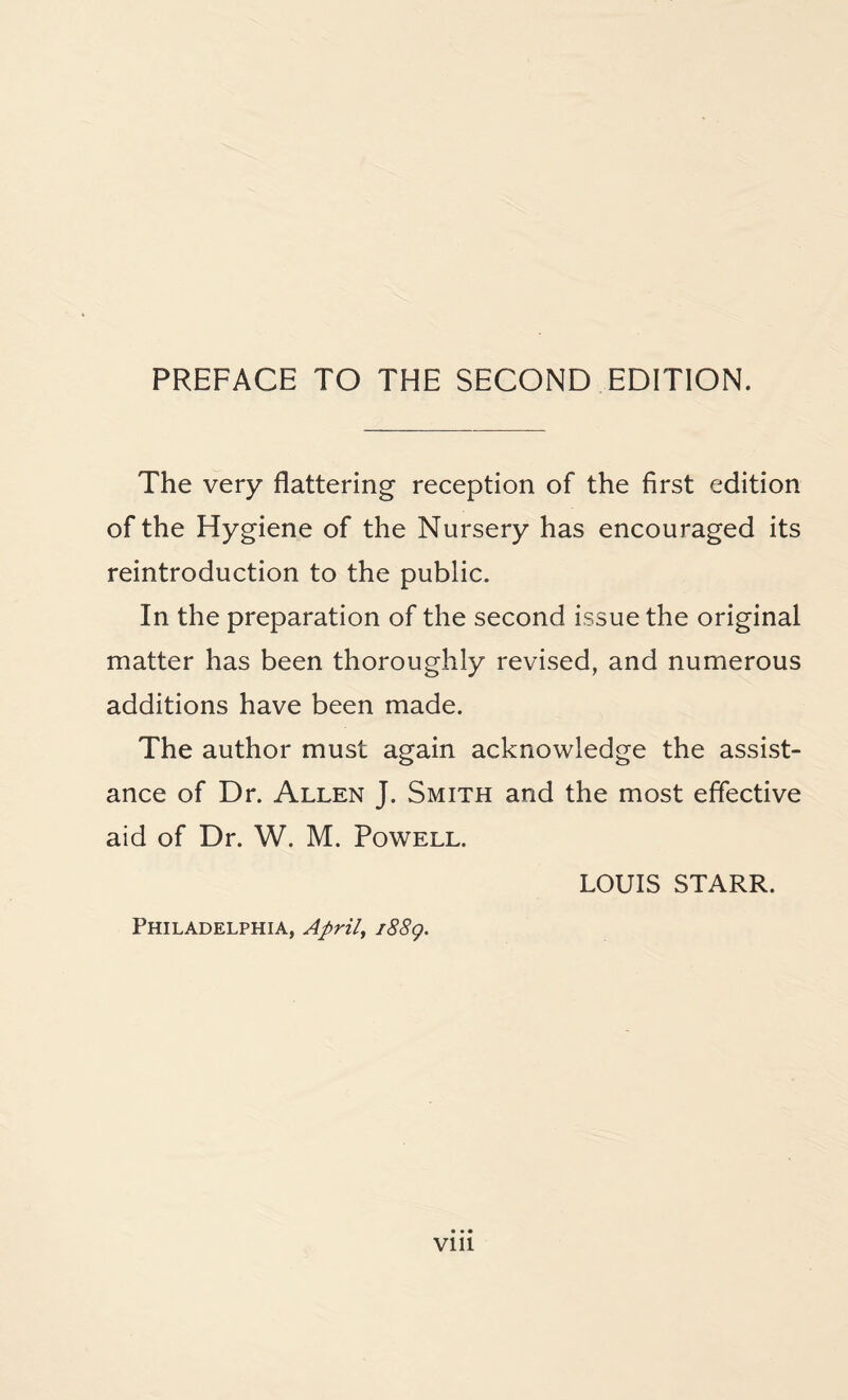 The very flattering reception of the first edition of the Hygiene of the Nursery has encouraged its reintroduction to the public. In the preparation of the second issue the original matter has been thoroughly revised, and numerous additions have been made. The author must again acknowledge the assist¬ ance of Dr. Allen J. Smith and the most effective aid of Dr. W. M. Powell. LOUIS STARR. Philadelphia, April, 1889. VUl