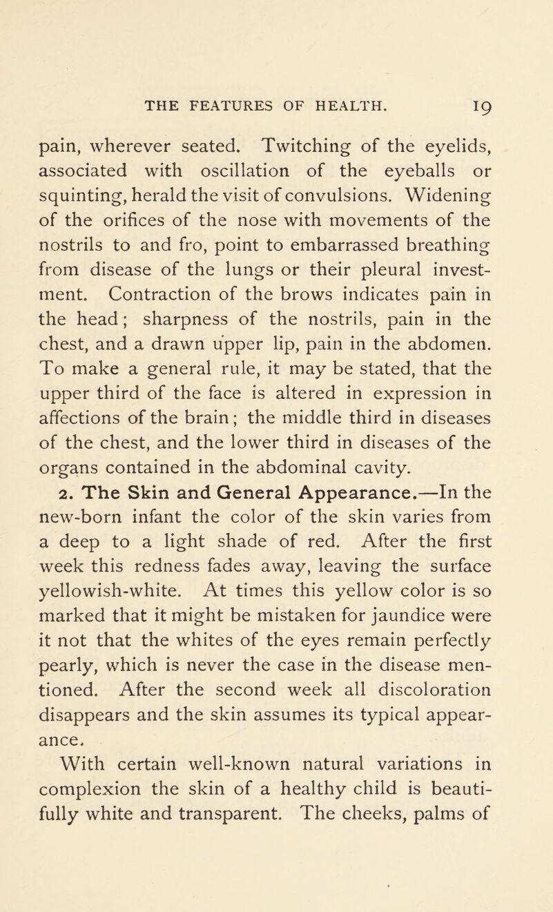 pain, wherever seated. Twitching of the eyelids, associated with oscillation of the eyeballs or squinting, herald the visit of convulsions. Widening of the orifices of the nose with movements of the nostrils to and fro, point to embarrassed breathing from disease of the lungs or their pleural invest¬ ment. Contraction of the brows indicates pain in the head; sharpness of the nostrils, pain in the chest, and a drawn upper lip, pain in the abdomen. To make a general rule, it may be stated, that the upper third of the face is altered in expression in affections of the brain; the middle third in diseases of the chest, and the lower third in diseases of the organs contained in the abdominal cavity. 2. The Skin and General Appearance.—In the new-born infant the color of the skin varies from a deep to a light shade of red. After the first week this redness fades away, leaving the surface yellowish-white. At times this yellow color is so marked that it might be mistaken for jaundice were it not that the whites of the eyes remain perfectly pearly, which is never the case in the disease men¬ tioned. After the second week all discoloration disappears and the skin assumes its typical appear¬ ance. With certain well-known natural variations in complexion the skin of a healthy child is beauti¬ fully white and transparent. The cheeks, palms of