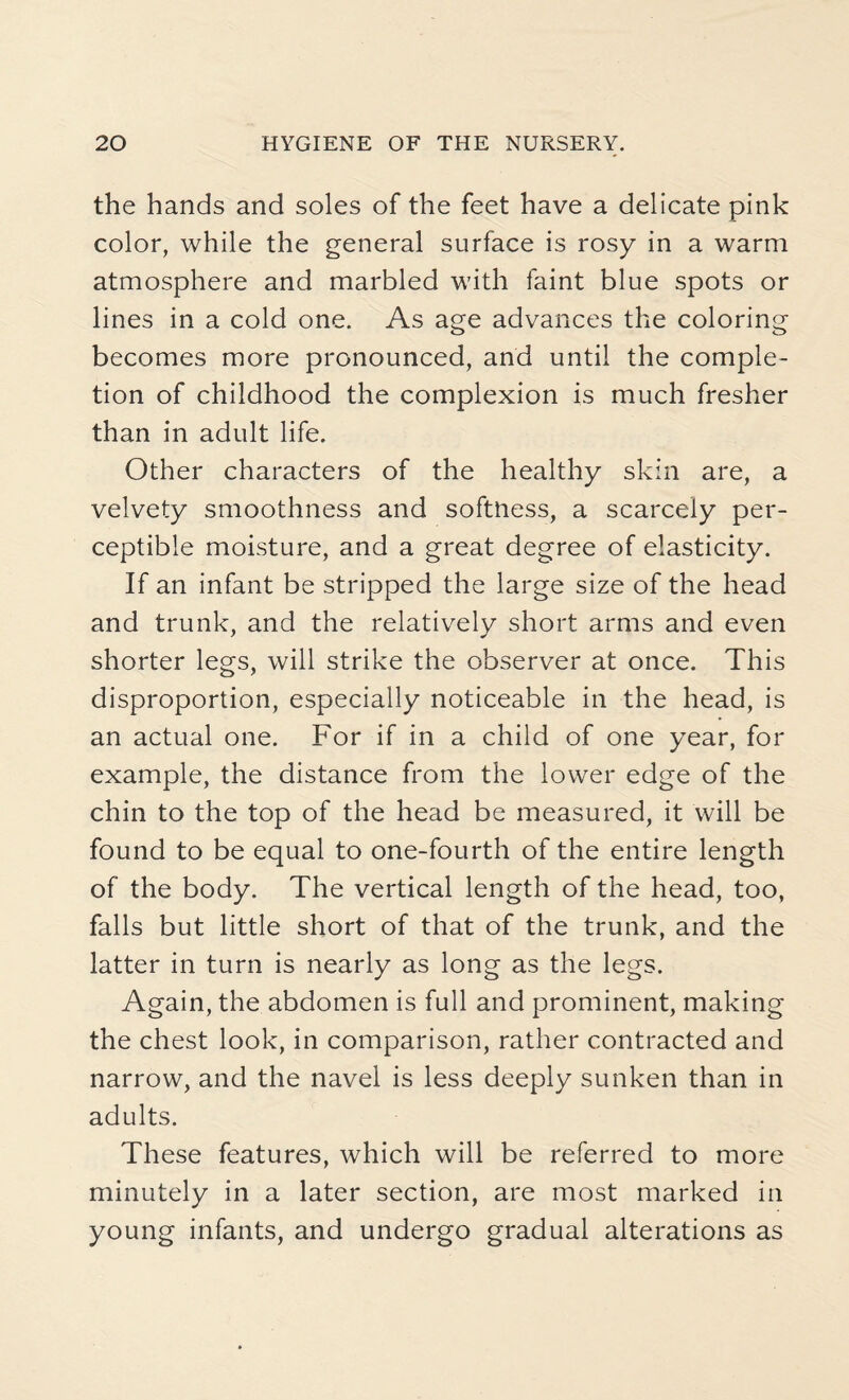 the hands and soles of the feet have a delicate pink color, while the general surface is rosy in a warm atmosphere and marbled with faint blue spots or lines in a cold one. As age advances the coloring becomes more pronounced, and until the comple¬ tion of childhood the complexion is much fresher than in adult life. Other characters of the healthy skin are, a velvety smoothness and softness, a scarcely per¬ ceptible moisture, and a great degree of elasticity. If an infant be stripped the large size of the head and trunk, and the relatively short arms and even shorter legs, will strike the observer at once. This disproportion, especially noticeable in the head, is an actual one. For if in a child of one year, for example, the distance from the lower edge of the chin to the top of the head be measured, it will be found to be equal to one-fourth of the entire length of the body. The vertical length of the head, too, falls but little short of that of the trunk, and the latter in turn is nearly as long as the legs. Again, the abdomen is full and prominent, making the chest look, in comparison, rather contracted and narrow, and the navel is less deeply sunken than in adults. These features, which will be referred to more minutely in a later section, are most marked in young infants, and undergo gradual alterations as
