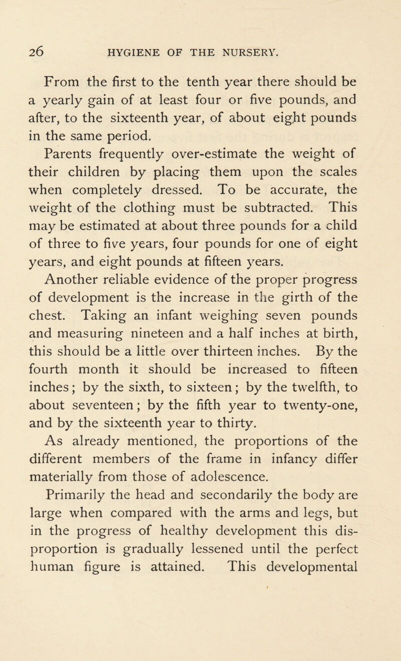 From the first to the tenth year there should be a yearly gain of at least four or five pounds, and after, to the sixteenth year, of about eight pounds in the same period. Parents frequently over-estimate the weight of their children by placing them upon the scales when completely dressed. To be accurate, the weight of the clothing must be subtracted. This may be estimated at about three pounds for a child of three to five years, four pounds for one of eight years, and eight pounds at fifteen years. Another reliable evidence of the proper progress of development is the increase in the girth of the chest. Taking an infant weighing seven pounds and measuring nineteen and a half inches at birth, this should be a little over thirteen inches. By the fourth month it should be increased to fifteen inches; by the sixth, to sixteen; by the twelfth, to about seventeen; by the fifth year to twenty-one, and by the sixteenth year to thirty. As already mentioned, the proportions of the different members of the frame in infancy differ materially from those of adolescence. Primarily the head and secondarily the body are large when compared with the arms and legs, but in the progress of healthy development this dis¬ proportion is gradually lessened until the perfect human figure is attained. This developmental