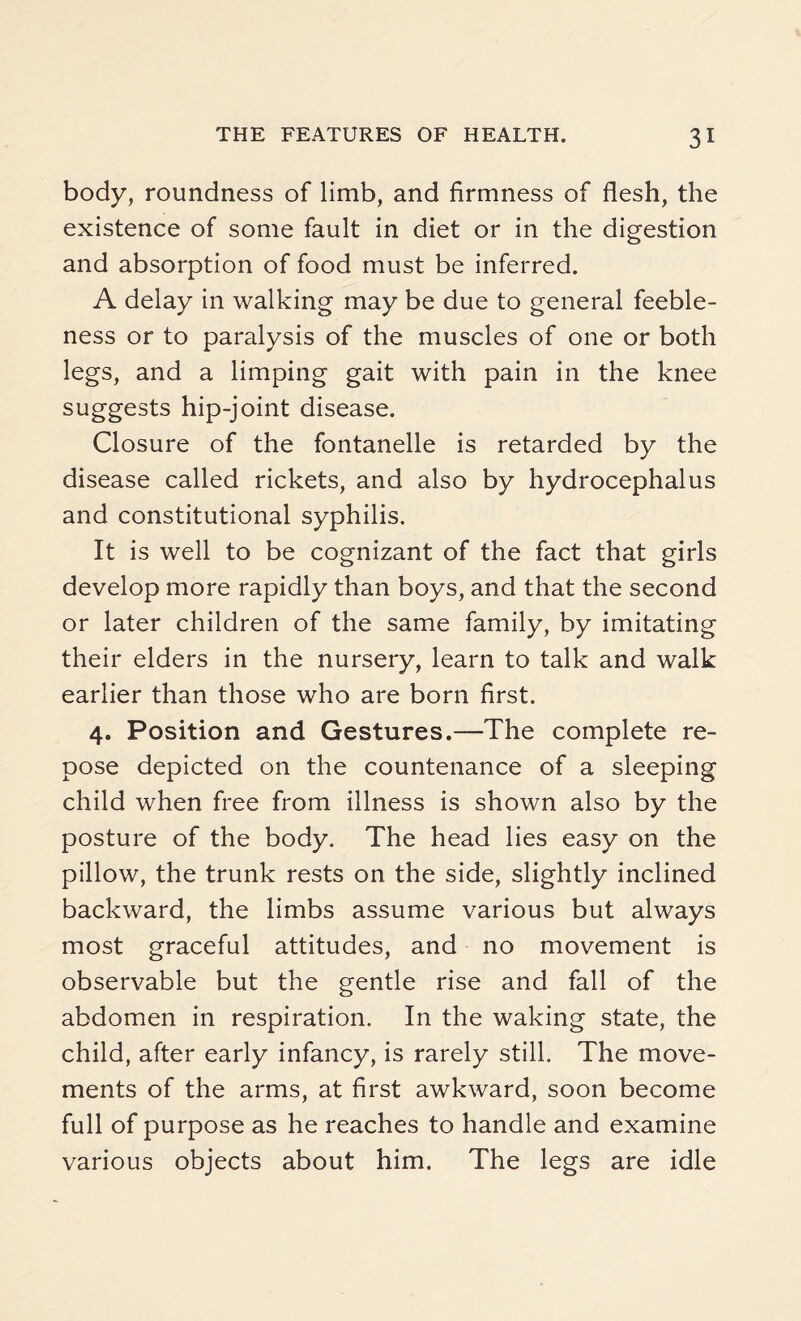 body, roundness of limb, and firmness of flesh, the existence of some fault in diet or in the digestion and absorption of food must be inferred. A delay in walking may be due to general feeble¬ ness or to paralysis of the muscles of one or both legs, and a limping gait with pain in the knee suggests hip-joint disease. Closure of the fontanelle is retarded by the disease called rickets, and also by hydrocephalus and constitutional syphilis. It is well to be cognizant of the fact that girls develop more rapidly than boys, and that the second or later children of the same family, by imitating their elders in the nursery, learn to talk and walk earlier than those who are born first. 4. Position and Gestures.—The complete re¬ pose depicted on the countenance of a sleeping child when free from illness is shown also by the posture of the body. The head lies easy on the pillow, the trunk rests on the side, slightly inclined backward, the limbs assume various but always most graceful attitudes, and no movement is observable but the gentle rise and fall of the abdomen in respiration. In the waking state, the child, after early infancy, is rarely still. The move¬ ments of the arms, at first awkward, soon become full of purpose as he reaches to handle and examine various objects about him. The legs are idle