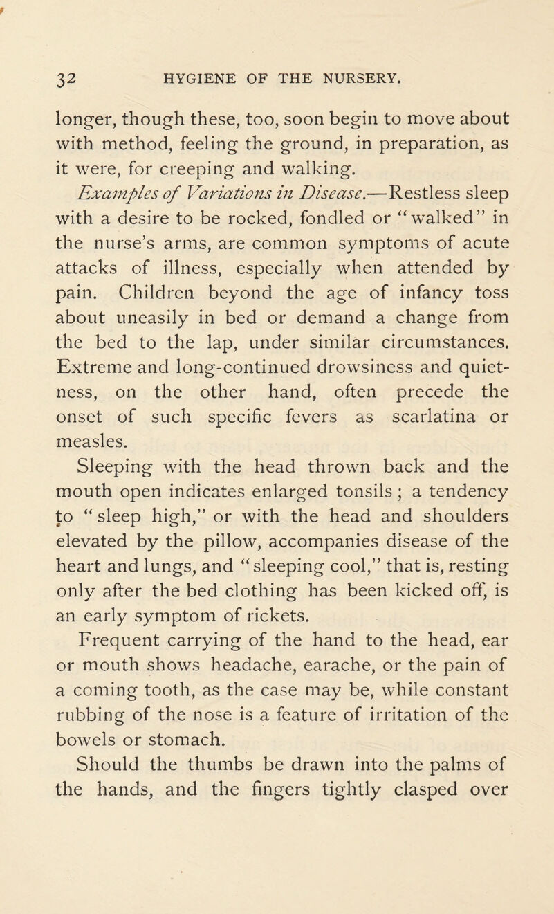 longer, though these, too, soon begin to move about with method, feeling the ground, in preparation, as it were, for creeping and walking. Examples of Variations in Disease.—Restless sleep with a desire to be rocked, fondled or “walked” in the nurse’s arms, are common symptoms of acute attacks of illness, especially when attended by pain. Children beyond the age of infancy toss about uneasily in bed or demand a change from the bed to the lap, under similar circumstances. Extreme and long-continued drowsiness and quiet¬ ness, on the other hand, often precede the onset of such specific fevers as scarlatina or measles. Sleeping with the head thrown back and the mouth open indicates enlarged tonsils ; a tendency to “ sleep high,” or with the head and shoulders elevated by the pillow, accompanies disease of the heart and lungs, and “sleeping cool,” that is, resting only after the bed clothing has been kicked off, is an early symptom of rickets. Frequent carrying of the hand to the head, ear or mouth shows headache, earache, or the pain of a coming tooth, as the case may be, while constant rubbing of the nose is a feature of irritation of the bowels or stomach. Should the thumbs be drawn into the palms of the hands, and the fingers tightly clasped over