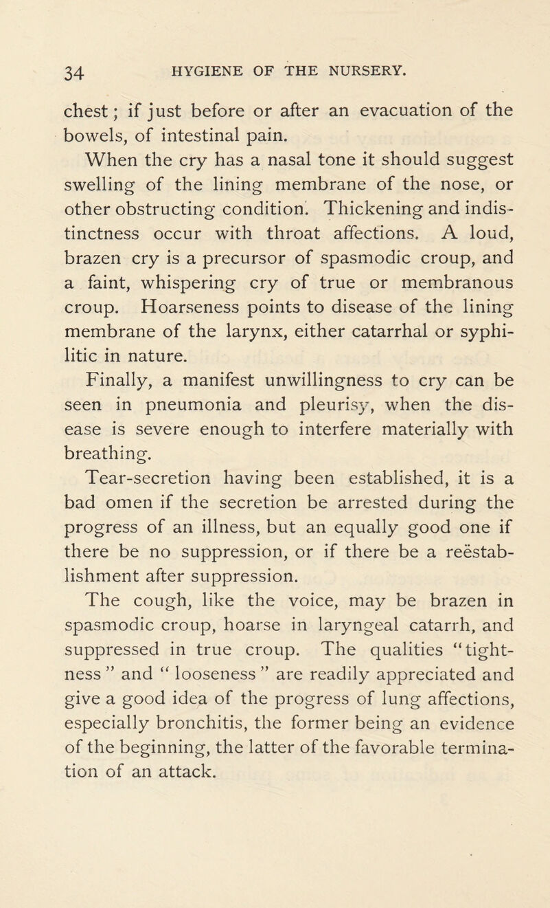 chest; if just before or after an evacuation of the bowels, of intestinal pain. When the cry has a nasal tone it should suggest swelling of the lining membrane of the nose, or other obstructing condition. Thickening and indis¬ tinctness occur with throat affections. A loud, brazen cry is a precursor of spasmodic croup, and a faint, whispering cry of true or membranous croup. Hoarseness points to disease of the lining membrane of the larynx, either catarrhal or syphi¬ litic in nature. Finally, a manifest unwillingness to cry can be seen in pneumonia and pleurisy, when the dis¬ ease is severe enough to interfere materially with breathing. Tear-secretion having been established, it is a bad omen if the secretion be arrested during the progress of an illness, but an equally good one if there be no suppression, or if there be a reestab¬ lishment after suppression. The cough, like the voice, may be brazen in spasmodic croup, hoarse in laryngeal catarrh, and suppressed in true croup. The qualities “tight¬ ness ” and “ looseness ” are readily appreciated and give a good idea of the progress of lung affections, especially bronchitis, the former being an evidence of the beginning, the latter of the favorable termina¬ tion of an attack.