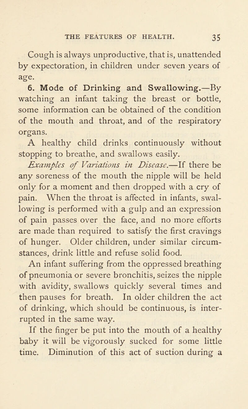Cough is always unproductive, that is, unattended by expectoration, in children under seven years of age. 6. Mode of Drinking and Swallowing.—By watching an infant taking the breast or bottle, some information can be obtained of the condition of the mouth and throat, and of the respiratory organs. A healthy child drinks continuously without stopping to breathe, and swallows easily. Examples of Variations in Disease.—If there be any soreness of the mouth the nipple will be held only for a moment and then dropped with a cry of pain. When the throat is affected in infants, swal¬ lowing is performed with a gulp and an expression of pain passes over the face, and no more efforts are made than required to satisfy the first cravings of hunger. Older children, under similar circum¬ stances, drink little and refuse solid food. An infant suffering from the oppressed breathing of pneumonia or severe bronchitis, seizes the nipple with avidity, swallows quickly several times and then pauses for breath. In older children the act of drinking, which should be continuous, is inter¬ rupted in the same way. If the finger be put into the mouth of a healthy baby it will be vigorously sucked for some little time. Diminution of this act of suction during a