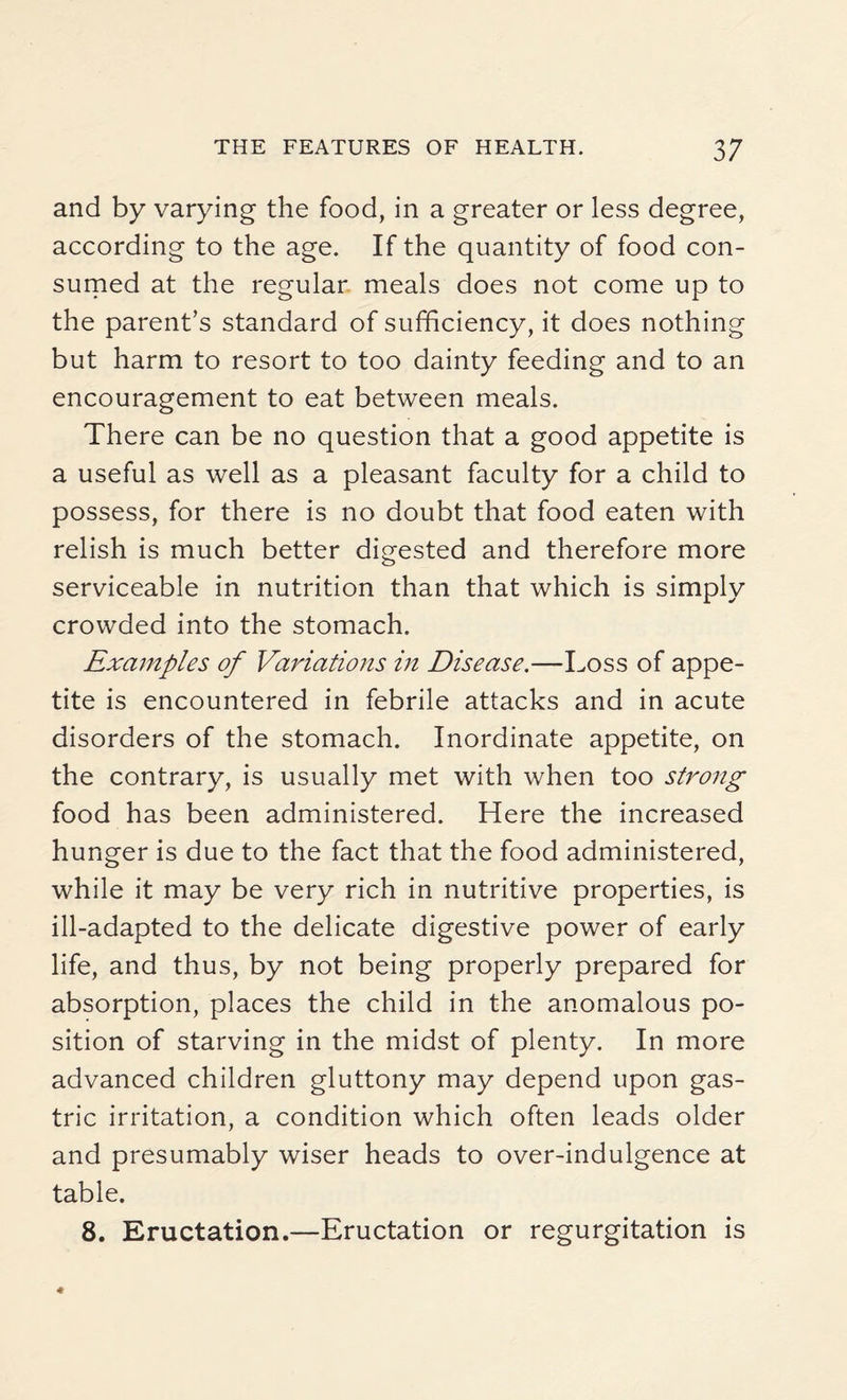and by varying the food, in a greater or less degree, according to the age. If the quantity of food con¬ sumed at the regular meals does not come up to the parent’s standard of sufficiency, it does nothing but harm to resort to too dainty feeding and to an encouragement to eat between meals. There can be no question that a good appetite is a useful as well as a pleasant faculty for a child to possess, for there is no doubt that food eaten with relish is much better digested and therefore more serviceable in nutrition than that which is simply crowded into the stomach. Examples of Variations in Disease.—Loss of appe¬ tite is encountered in febrile attacks and in acute disorders of the stomach. Inordinate appetite, on the contrary, is usually met with when too strong food has been administered. Here the increased hunger is due to the fact that the food administered, while it may be very rich in nutritive properties, is ill-adapted to the delicate digestive power of early life, and thus, by not being properly prepared for absorption, places the child in the anomalous po¬ sition of starving in the midst of plenty. In more advanced children gluttony may depend upon gas¬ tric irritation, a condition which often leads older and presumably wiser heads to over-indulgence at table. 8. Eructation.—Eructation or regurgitation is