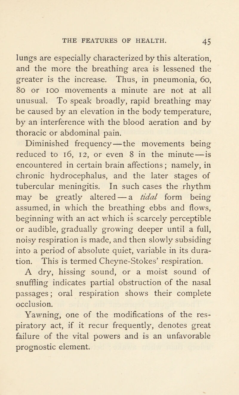 lungs are especially characterized by this alteration, and the more the breathing area is lessened the greater is the increase. Thus, in pneumonia, 60, 80 or ioo movements a minute are not at all unusual. To speak broadly, rapid breathing may be caused by an elevation in the body temperature, by an interference with the blood aeration and by thoracic or abdominal pain. Diminished frequency — the movements being reduced to 16, 12, or even 8 in the minute — is encountered in certain brain affections; namely, in chronic hydrocephalus, and the later stages of tubercular meningitis. In such cases the rhythm may be greatly altered — a tidal form being assumed, in which the breathing ebbs and flows, ♦ beginning with an act which is scarcely perceptible or audible, gradually growing deeper until a full, noisy respiration is made, and then slowly subsiding into a period of absolute quiet, variable in its dura¬ tion. This is termed Cheyne-Stokes’ respiration. A dry, hissing sound, or a moist sound of snuffling indicates partial obstruction of the nasal passages; oral respiration shows their complete occlusion. Yawning, one of the modifications of the res¬ piratory act, if it recur frequently, denotes great failure of the vital powers and is an unfavorable prognostic element.