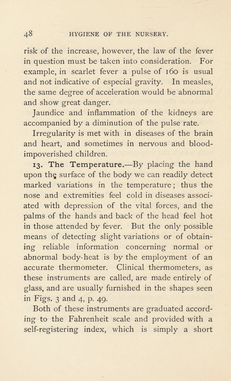 risk of the increase, however, the law of the fever in question must be taken into consideration. For example, in scarlet fever a pulse of 160 is usual and not indicative of especial gravity. In measles, the same degree of acceleration would be abnormal and show great danger. Jaundice and inflammation of the kidneys are accompanied by a diminution of the pulse rate. Irregularity is met with in diseases of the brain and heart, and sometimes in nervous and blood- impoverished children. 13. The Temperature.—By placing the hand upon th$ surface of the body we can readily detect marked variations in the temperature; thus the nose and extremities feel cold in diseases associ¬ ated with depression of the vital forces, and the palms of the hands and back of the head feel hot in those attended by fever. But the only possible means of detecting slight variations or of obtain¬ ing reliable information concerning normal or abnormal body-heat is by the employment of an accurate thermometer. Clinical thermometers, as these instruments are called, are made entirely of glass, and are usually furnished in the shapes seen in Figs. 3 and 4, p. 49. Both of these instruments are graduated accord¬ ing to the Fahrenheit scale and provided with a self-registering index, which is simply a short