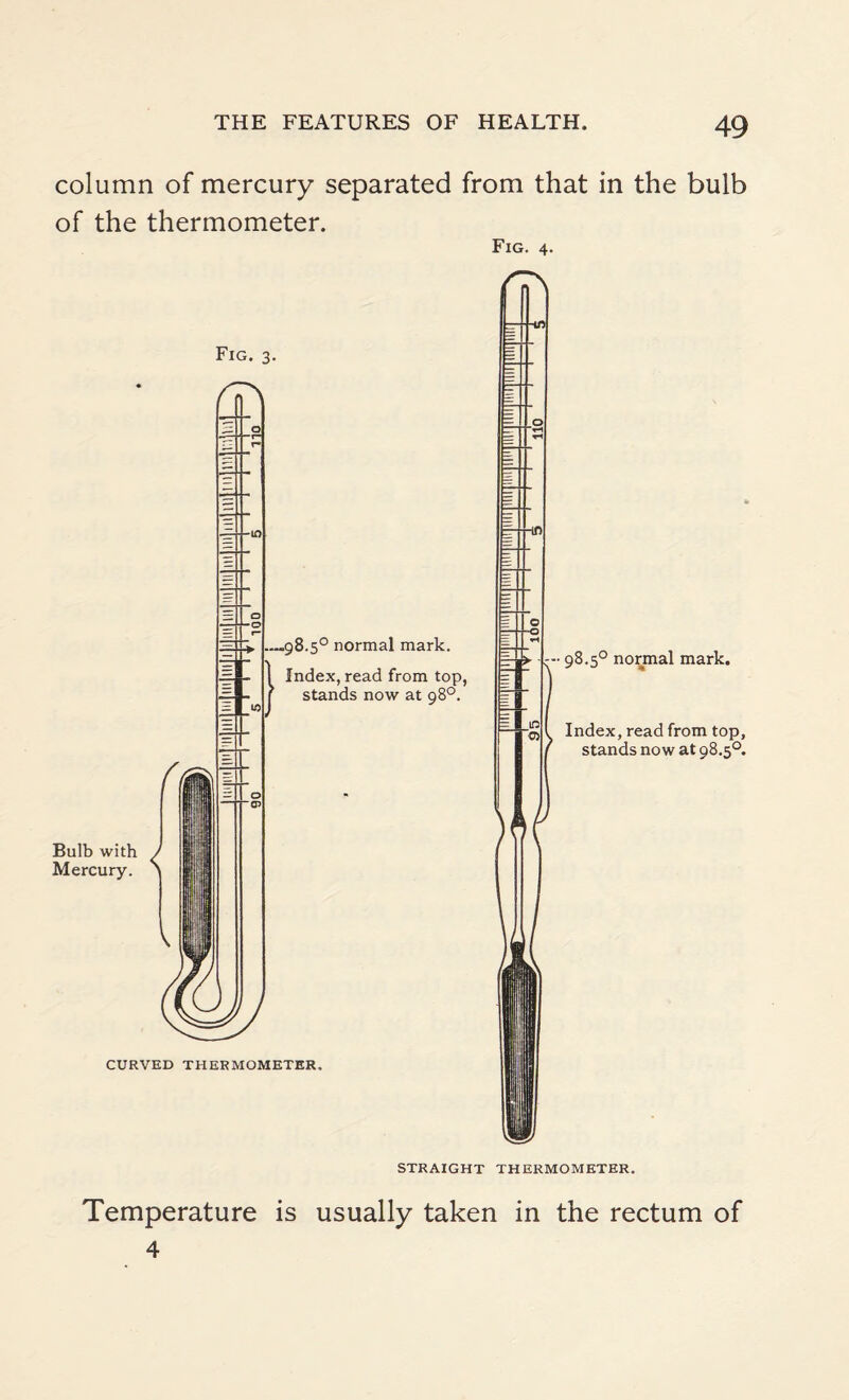 column of mercury separated from that in the bulb of the thermometer. Fig. 4. Bulb with / Mercury. > — 1— _98.5° normal mark. Index, read from top, stands now at 98°. CURVED THERMOMETER. 98.5° normal mark. Index, read from top, stands now at 98.5°. STRAIGHT THERMOMETER. Temperature is usually taken in the rectum of 4