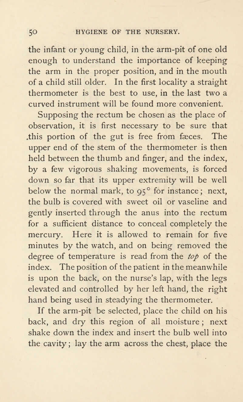 the infant or young child, in the arm-pit of one old enough to understand the importance of keeping the arm in the proper position, and in the mouth of a child still older. In the first locality a straight thermometer is the best to use, in the last two a curved instrument will be found more convenient. Supposing the rectum be chosen as the place of observation, it is first necessary to be sure that .this portion of the gut is free from faeces. The upper end of the stem of the thermometer is then held between the thumb and finger, and the index, by a few vigorous shaking movements, is forced down so far that its upper extremity will be well below the normal mark, to 95° for instance; next, the bulb is covered with sweet oil or vaseline and gently inserted through the anus into the rectum for a sufficient distance to conceal completely the mercury. Here it is allowed to remain for five minutes by the watch, and on being removed the degree of temperature is read from the top of the index. The position of the patient in the meanwhile is upon the back, on the nurse’s lap, with the legs elevated and controlled by her left hand, the right hand being used in steadying the thermometer. If the arm-pit be selected, place the child on his back, and dry this region of all moisture ; next shake down the index and insert the bulb well into the cavity; lay the arm across the chest, place the
