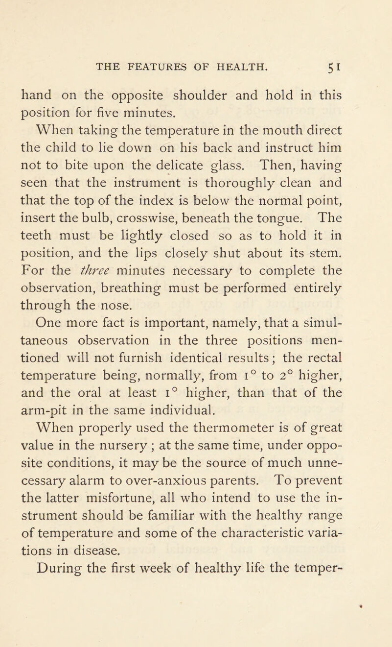 hand on the opposite shoulder and hold in this position for five minutes. When taking the temperature in the mouth direct the child to lie down on his back and instruct him not to bite upon the delicate glass. Then, having seen that the instrument is thoroughly clean and that the top of the index is below the normal point, insert the bulb, crosswise, beneath the tongue. The teeth must be lightly closed so as to hold it in position, and the lips closely shut about its stem. For the three minutes necessary to complete the observation, breathing must be performed entirely through the nose. One more fact is important, namely, that a simul¬ taneous observation in the three positions men¬ tioned will not furnish identical results; the rectal temperature being, normally, from i° to 2° higher, and the oral at least i° higher, than that of the arm-pit in the same individual. When properly used the thermometer is of great value in the nursery ; at the same time, under oppo¬ site conditions, it may be the source of much unne¬ cessary alarm to over-anxious parents. To prevent the latter misfortune, all who intend to use the in¬ strument should be familiar with the healthy range of temperature and some of the characteristic varia¬ tions in disease. During the first week of healthy life the temper-