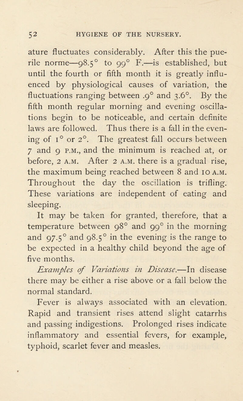ature fluctuates considerably. After this the pue¬ rile norme—98.5° to 990 F.—is established, but until the fourth or fifth month it is greatly influ¬ enced by physiological causes of variation, the fluctuations ranging between .9° and 3.6°. By the fifth month regular morning and evening oscilla¬ tions begin to be noticeable, and certain definite laws are followed. Thus there is a fall in the even¬ ing of i° or 2°. The greatest fall occurs between 7 and 9 p.m., and the minimum is reached at, or before, 2 a.m. After 2 a.m. there is a gradual rise, the maximum being reached between 8 and 10 a.m. Throughout the day the oscillation is trifling. These variations are independent of eating and sleeping. It may be taken for granted, therefore, that a temperature between 98° and 990 in the morning and 97.50 and 98.5° in the evening is the range to be expected in a healthy child beyond the age of five months. Examples of Variations in Disease.—In disease there may be either a rise above or a fall below the normal standard. Fever is always associated with an elevation. Rapid and transient rises attend slight catarrhs and passing indigestions. Prolonged rises indicate inflammatory and essential fevers, for example, typhoid, scarlet fever and measles.