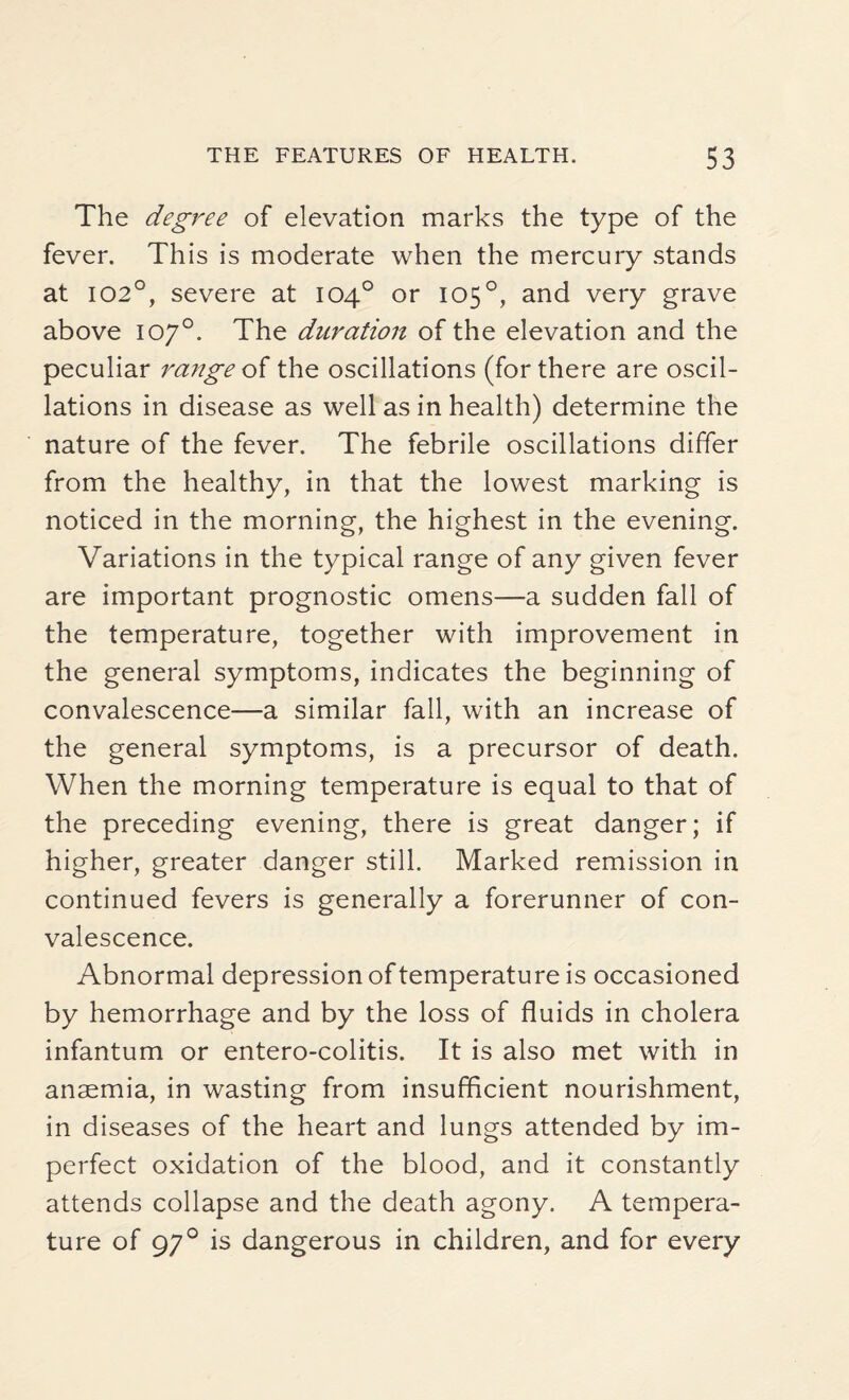 The degree of elevation marks the type of the fever. This is moderate when the mercury stands at 102°, severe at 104° or 105 °, and very grave above 107°. The duration of the elevation and the peculiar range of the oscillations (for there are oscil¬ lations in disease as well as in health) determine the nature of the fever. The febrile oscillations differ from the healthy, in that the lowest marking is noticed in the morning, the highest in the evening. Variations in the typical range of any given fever are important prognostic omens—a sudden fall of the temperature, together with improvement in the general symptoms, indicates the beginning of convalescence—a similar fall, with an increase of the general symptoms, is a precursor of death. When the morning temperature is equal to that of the preceding evening, there is great danger; if higher, greater danger still. Marked remission in continued fevers is generally a forerunner of con¬ valescence. Abnormal depression of temperature is occasioned by hemorrhage and by the loss of fluids in cholera infantum or entero-colitis. It is also met with in anaemia, in wasting from insufficient nourishment, in diseases of the heart and lungs attended by im¬ perfect oxidation of the blood, and it constantly attends collapse and the death agony. A tempera¬ ture of 970 is dangerous in children, and for every