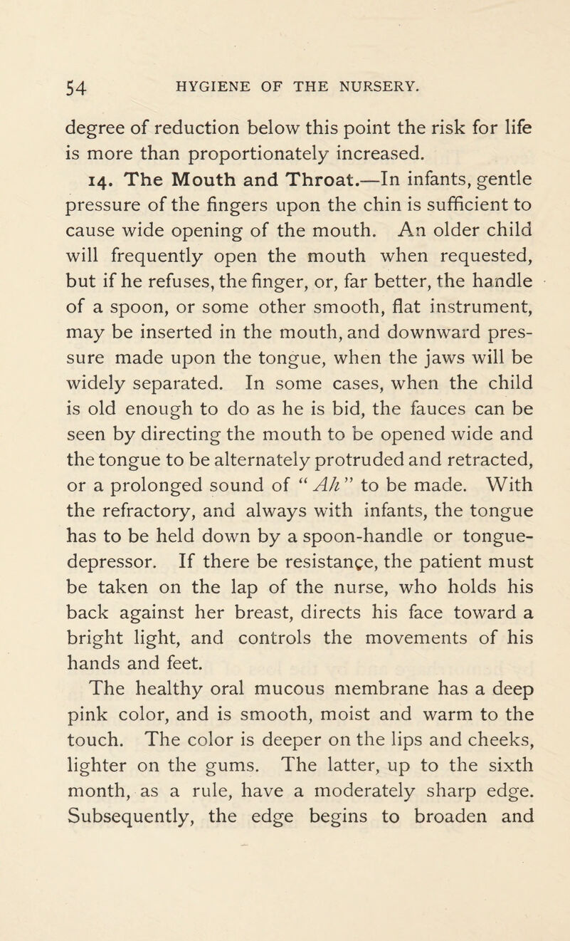 degree of reduction below this point the risk for life is more than proportionately increased. 14. The Mouth and Throat.—In infants, gentle pressure of the fingers upon the chin is sufficient to cause wide opening of the mouth. An older child will frequently open the mouth when requested, but if he refuses, the finger, or, far better, the handle of a spoon, or some other smooth, flat instrument, may be inserted in the mouth, and downward pres¬ sure made upon the tongue, when the jaws will be widely separated. In some cases, when the child is old enough to do as he is bid, the fauces can be seen by directing the mouth to be opened wide and the tongue to be alternately protruded and retracted, or a prolonged sound of “Ah” to be made. With the refractory, and always with infants, the tongue has to be held down by a spoon-handle or tongue- depressor. If there be resistance, the patient must be taken on the lap of the nurse, who holds his back against her breast, directs his face toward a bright light, and controls the movements of his hands and feet. The healthy oral mucous membrane has a deep pink color, and is smooth, moist and warm to the touch. The color is deeper on the lips and cheeks, lighter on the gums. The latter, up to the sixth month, as a rule, have a moderately sharp edge. Subsequently, the edge begins to broaden and