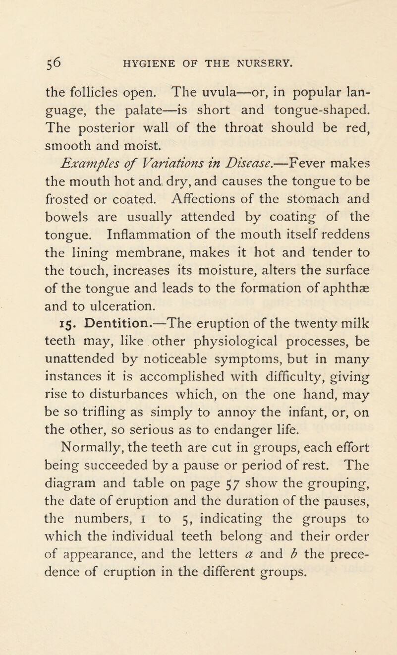 the follicles open. The uvula—or, in popular lan¬ guage, the palate—is short and tongue-shaped. The posterior wall of the throat should be red, smooth and moist. Examples of Variations in Disease.—Fever makes the mouth hot and dry, and causes the tongue to be frosted or coated. Affections of the stomach and bowels are usually attended by coating of the tongue. Inflammation of the mouth itself reddens the lining membrane, makes it hot and tender to the touch, increases its moisture, alters the surface of the tongue and leads to the formation of aphthse and to ulceration. 15. Dentition.—The eruption of the twenty milk teeth may, like other physiological processes, be unattended by noticeable symptoms, but in many instances it is accomplished with difficulty, giving rise to disturbances which, on the one hand, may be so trifling as simply to annoy the infant, or, on the other, so serious as to endanger life. Normally, the teeth are cut in groups, each effort being succeeded by a pause or period of rest. The diagram and table on page 57 show the grouping, the date of eruption and the duration of the pauses, the numbers, I to 5, indicating the groups to which the individual teeth belong and their order of appearance, and the letters a and b the prece¬ dence of eruption in the different groups.