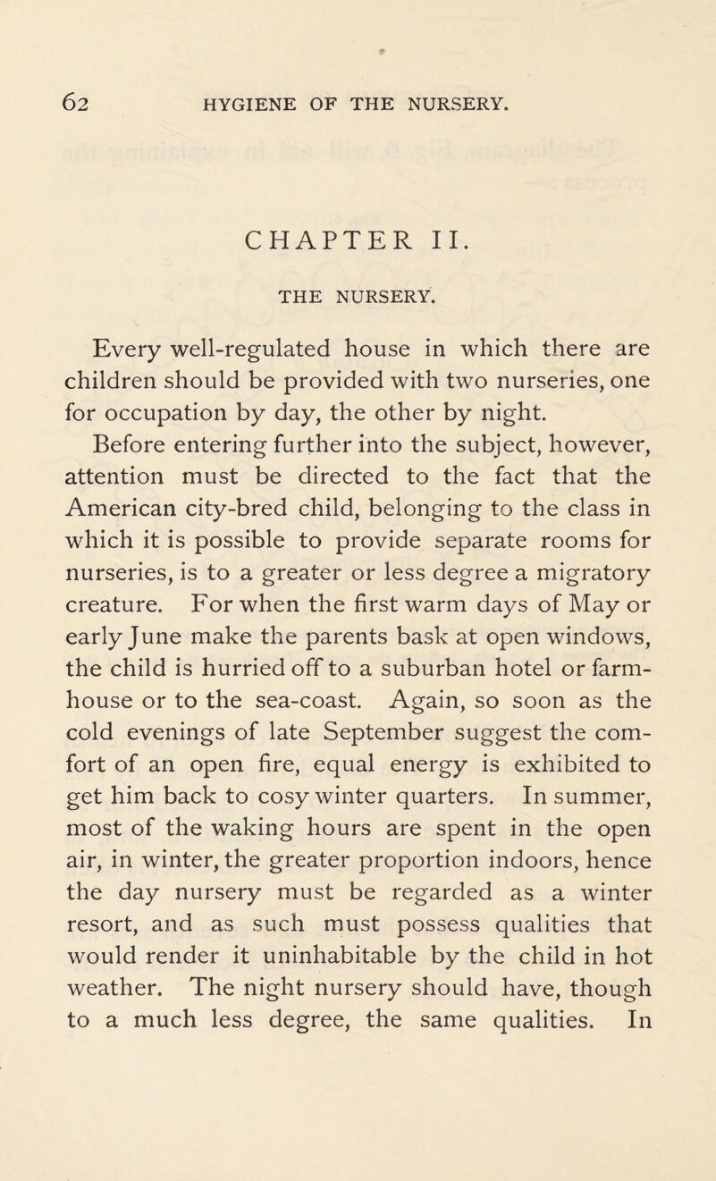 CHAPTER II. THE NURSERY. Every well-regulated house in which there are children should be provided with two nurseries, one for occupation by day, the other by night. Before entering further into the subject, however, attention must be directed to the fact that the American city-bred child, belonging to the class in which it is possible to provide separate rooms for nurseries, is to a greater or less degree a migratory creature. For when the first warm days of May or early June make the parents bask at open windows, the child is hurried off to a suburban hotel or farm¬ house or to the sea-coast. Again, so soon as the cold evenings of late September suggest the com¬ fort of an open fire, equal energy is exhibited to get him back to cosy winter quarters. In summer, most of the waking hours are spent in the open air, in winter, the greater proportion indoors, hence the day nursery must be regarded as a winter resort, and as such must possess qualities that would render it uninhabitable by the child in hot weather. The night nursery should have, though to a much less degree, the same qualities. In
