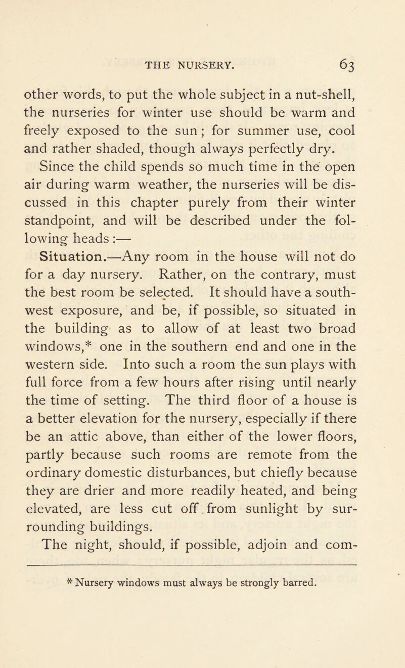 other words, to put the whole subject in a nut-shell, the nurseries for winter use should be warm and freely exposed to the sun; for summer use, cool and rather shaded, though always perfectly dry. Since the child spends so much time in the open air during warm weather, the nurseries will be dis¬ cussed in this chapter purely from their winter standpoint, and will be described under the fol¬ lowing heads:— Situation.—Any room in the house will not do for a day nursery. Rather, on the contrary, must the best room be selected. It should have a south¬ west exposure, and be, if possible, so situated in the building as to allow of at least two broad windows,* one in the southern end and one in the western side. Into such a room the sun plays with full force from a few hours after rising until nearly the time of setting. The third floor of a house is a better elevation for the nursery, especially if there be an attic above, than either of the lower floors, partly because such rooms are remote from the ordinary domestic disturbances, but chiefly because they are drier and more readily heated, and being elevated, are less cut off from sunlight by sur¬ rounding buildings. The night, should, if possible, adjoin and com- * Nursery windows must always be strongly barred.