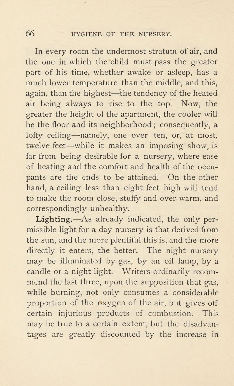 In every room the undermost stratum of air, and the one in which the child must pass the greater part of his time, whether awake or asleep, has a much lower temperature than the middle, and this, again, than the highest—-the tendency of the heated air being always to rise to the top. Now, the greater the height of the apartment, the cooler will be the floor and its neighborhood; consequently, a lofty ceiling—namely, one over ten, or, at most, twelve feet—while it makes an imposing show, is far from being desirable for a nursery, where ease of heating and the comfort and health of the occu¬ pants are the ends to be attained. On the other hand, a ceiling less than eight feet high will tend to make the room close, stuffy and over-warm, and correspondingly unhealthy. Lighting.—As already indicated, the only per¬ missible light for a day nursery is that derived from the sun, and the more plentiful this is, and the more directly it enters, the better. The night nursery may be illuminated by gas, by an oil lamp, by a candle or a night light. Writers ordinarily recom¬ mend the last three, upon the supposition that gas, while burning, not only consumes a considerable proportion of the oxygen of the air, but gives off certain injurious products of combustion. This may be true to a certain extent, but the disadvan¬ tages are greatly discounted by the increase in