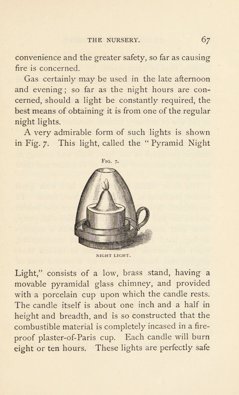 convenience and the greater safety, so far as causing fire is concerned. Gas certainly may be used in the late afternoon and evening; so far as the night hours are con¬ cerned, should a light be constantly required, the best means of obtaining it is from one of the regular night lights. A very admirable form of such lights is shown in Fig. 7. This light, called the “ Pyramid Night Fig. 7. NIGHT LIGHT. Light,” consists of a low, brass stand, having a movable pyramidal glass chimney, and provided with a porcelain cup upon which the candle rests. The candle itself is about one inch and a half in height and breadth, and is so constructed that the combustible material is completely incased in a fire¬ proof plaster-of-Paris cup. Each candle will burn eight or ten hours. These lights are perfectly safe