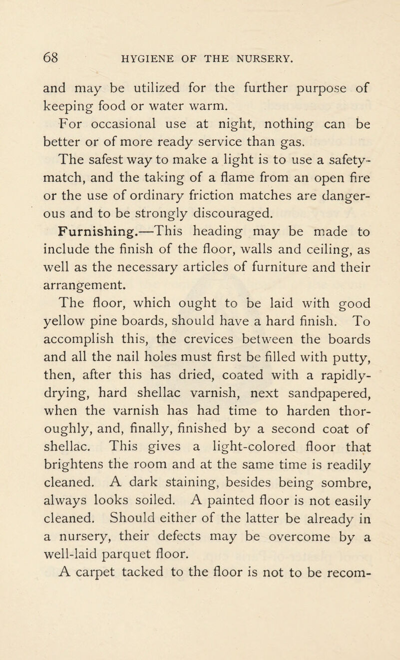 and may be utilized for the further purpose of keeping food or water warm. For occasional use at night, nothing can be better or of more ready service than gas. The safest way to make a light is to use a safety- match, and the taking of a flame from an open fire or the use of ordinary friction matches are danger¬ ous and to be strongly discouraged. Furnishing.—This heading may be made to include the finish of the floor, walls and ceiling, as well as the necessary articles of furniture and their arrangement. The floor, which ought to be laid with good yellow pine boards, should have a hard finish. To accomplish this, the crevices between the boards and all the nail holes must first be filled with putty, then, after this has dried, coated with a rapidly- drying, hard shellac varnish, next sandpapered, when the varnish has had time to harden thor¬ oughly, and, finally, finished by a second coat of shellac. This gives a light-colored floor that brightens the room and at the same time is readily cleaned. A dark staining, besides being sombre, always looks soiled. A painted floor is not easily cleaned. Should either of the latter be already in a nursery, their defects may be overcome by a well-laid parquet floor. A carpet tacked to the floor is not to be recom-