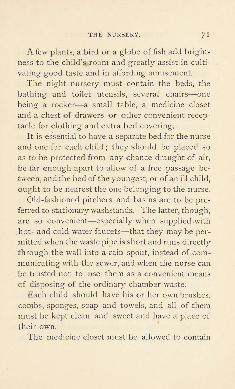 A few plants, a bird or a globe of fish add bright¬ ness to the child’s room and greatly assist in culti¬ vating good taste and in affording amusement. The night nursery must contain the beds, the bathing and toilet utensils, several chairs—one being a rocker—a small table, a medicine closet and a chest of drawers or other convenient recep¬ tacle for clothing and extra bed covering. It is essential to have a separate bed for the nurse and one for each child; they should be placed so as to be protected from any chance draught of air, be far enough apart to allow of a free passage be¬ tween, and the bed of the youngest, or of an ill child, ought to be nearest the one belonging to the nurse. Old-fashioned pitchers and basins are to be pre¬ ferred to stationary washstands. The latter, though, are so convenient—especially when supplied with hot- and cold-water faucets—that they may be per¬ mitted when the waste pipe is short and runs directly through the wall into a rain spout, instead of com¬ municating with the sewer, and when the nurse can be trusted not to use them as a convenient means of disposing of the ordinary chamber waste. Each child should have his or her own brushes, combs, sponges, soap and towels, and all of them must be kept clean and sweet and have a place of their own. The medicine closet must be allowed to contain