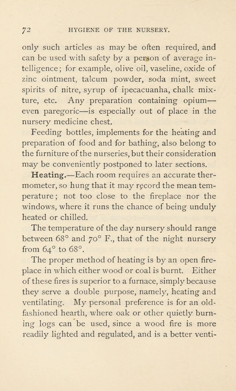 only such articles as may be often required, and can be used with safety by a person of average in¬ telligence; for example, olive oil, vaseline, oxide of zinc ointment, talcum powder, soda mint, sweet spirits of nitre, syrup of ipecacuanha, chalk mix¬ ture, etc. Any preparation containing opium— even paregoric—is especially out of place in the nursery medicine chest. Feeding bottles, implements for the heating and preparation of food and for bathing, also belong to the furniture of the nurseries, but their consideration may be conveniently postponed to later sections. Heating.—Each room requires an accurate ther¬ mometer, so hung that it may record the mean tem¬ perature ; not too close to the fireplace nor the windows, where it runs the chance of being unduly heated or chilled. The temperature of the day nursery should range between 68° and 70° F., that of the night nursery from 64° to 68°. The proper method of heating is by an open fire¬ place in which either wood or coal is burnt. Either of these fires is superior to a furnace, simply because they serve a double purpose, namely, heating and ventilating. My personal preference is for an old- fashioned hearth, where oak or other quietly burn¬ ing logs can be used, since a wood fire is more readily lighted and regulated, and is a better venti-