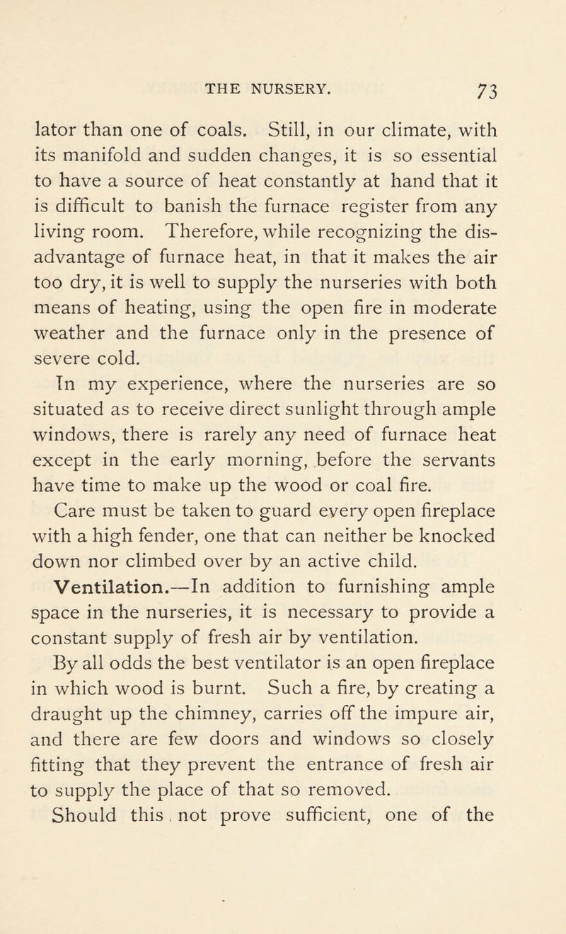 lator than one of coals. Still, in our climate, with its manifold and sudden changes, it is so essential to have a source of heat constantly at hand that it is difficult to banish the furnace register from any living room. Therefore, while recognizing the dis¬ advantage of furnace heat, in that it makes the air too dry, it is well to supply the nurseries with both means of heating, using the open fire in moderate weather and the furnace only in the presence of severe cold. In my experience, where the nurseries are so situated as to receive direct sunlight through ample windows, there is rarely any need of furnace heat except in the early morning, before the servants have time to make up the wood or coal fire. Care must be taken to guard every open fireplace with a high fender, one that can neither be knocked down nor climbed over by an active child. Ventilation.—In addition to furnishing ample space in the nurseries, it is necessary to provide a constant supply of fresh air by ventilation. By all odds the best ventilator is an open fireplace in which wood is burnt. Such a fire, by creating a draught up the chimney, carries off the impure air, and there are few doors and windows so closely fitting that they prevent the entrance of fresh air to supply the place of that so removed. Should this. not prove sufficient, one of the