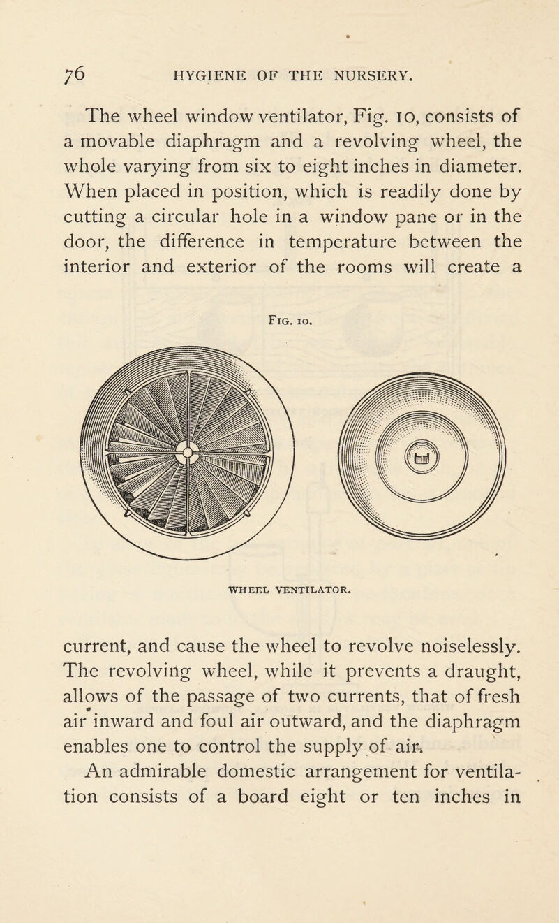 The wheel window ventilator, Fig. io, consists of a movable diaphragm and a revolving wheel, the whole varying from six to eight inches in diameter. When placed in position, which is readily done by cutting a circular hole in a window pane or in the door, the difference in temperature between the interior and exterior of the rooms will create a Fig. io. WHEEL VENTILATOR. current, and cause the wheel to revolve noiselessly. The revolving wheel, while it prevents a draught, allows of the passage of two currents, that of fresh air inward and foul air outward, and the diaphragm enables one to control the supply of air. An admirable domestic arrangement for ventila¬ tion consists of a board eight or ten inches in