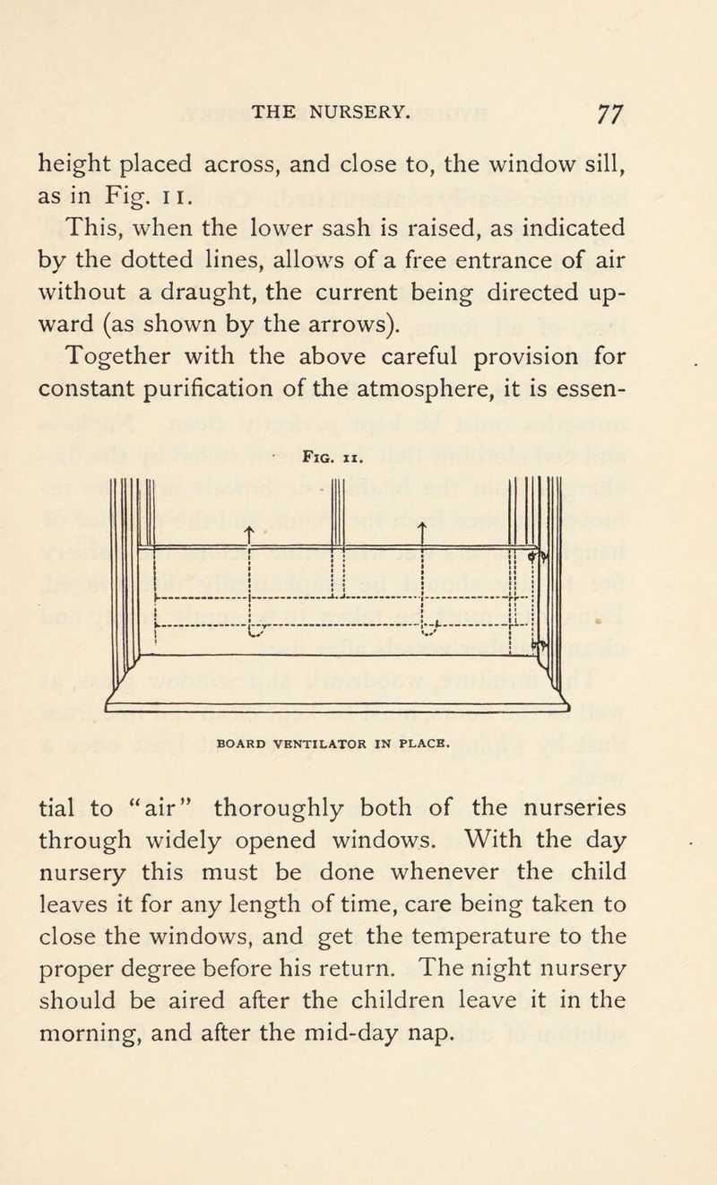 height placed across, and close to, the window sill, as in Fig. 11. This, when the lower sash is raised, as indicated by the dotted lines, allows of a free entrance of air without a draught, the current being directed up¬ ward (as shown by the arrows). Together with the above careful provision for constant purification of the atmosphere, it is essen- Fig. ii. BOARD VENTILATOR IN PLACE. tial to “air” thoroughly both of the nurseries through widely opened windows. With the day nursery this must be done whenever the child leaves it for any length of time, care being taken to close the windows, and get the temperature to the proper degree before his return. The night nursery should be aired after the children leave it in the morning, and after the mid-day nap.