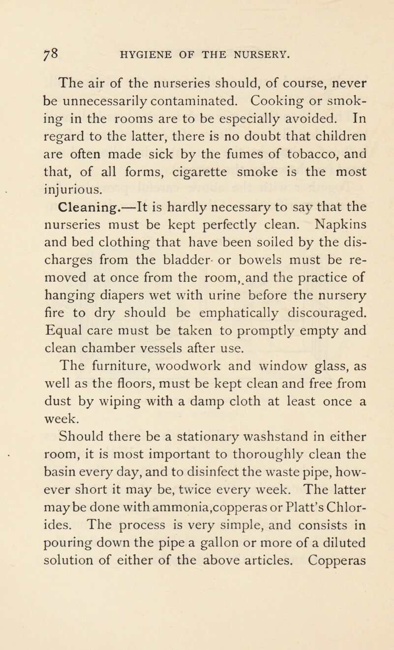 The air of the nurseries should, of course, never be unnecessarily contaminated. Cooking or smok¬ ing in the rooms are to be especially avoided. In regard to the latter, there is no doubt that children are often made sick by the fumes of tobacco, and that, of all forms, cigarette smoke is the most injurious. Cleaning.—It is hardly necessary to say that the nurseries must be kept perfectly clean. Napkins and bed clothing that have been soiled by the dis¬ charges from the bladder- or bowels must be re¬ moved at once from the room, and the practice of hanging diapers wet with urine before the nursery fire to dry should be emphatically discouraged. Equal care must be taken to promptly empty and clean chamber vessels after use. The furniture, woodwork and window glass, as well as the floors, must be kept clean and free from dust by wiping with a damp cloth at least once a week. Should there be a stationary washstand in either room, it is most important to thoroughly clean the basin every day, and to disinfect the waste pipe, how¬ ever short it may be, twice every week. The latter maybe done with ammonia,copperas or Platt’s Chlor¬ ides. The process is very simple, and consists in pouring down the pipe a gallon or more of a diluted solution of either of the above articles. Copperas