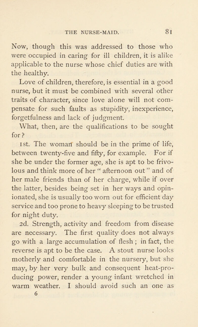 Now, though this was addressed to those who were occupied in caring for ill children, it is alike applicable to the nurse whose chief duties are with the healthy. Love of children, therefore, is essential in a good nurse, but it must be combined with several other traits of character, since love alone will not com¬ pensate for such faults as stupidity, inexperience, forgetfulness and lack of judgment. What, then, are the qualifications to be sought for ? ist. The woman should be in the prime of life, between twenty-five and fifty, for example. For if she be under the former age, she is apt to be frivo¬ lous and think more of her “ afternoon out ” and of her male friends than of her charge, while if over the latter, besides being set in her ways and opin¬ ionated, she is usually too worn out for efficient day service and too prone to heavy sleeping to be trusted for night duty. 2d. Strength, activity and freedom from disease are necessary. The first quality does not always go with a large accumulation of flesh ; in fact, the reverse is apt to be the case. A stout nurse looks motherly and comfortable in the nursery, but she may, by her very bulk and consequent heat-pro¬ ducing power, render a young infant wretched in warm weather. I should avoid such an one as 6