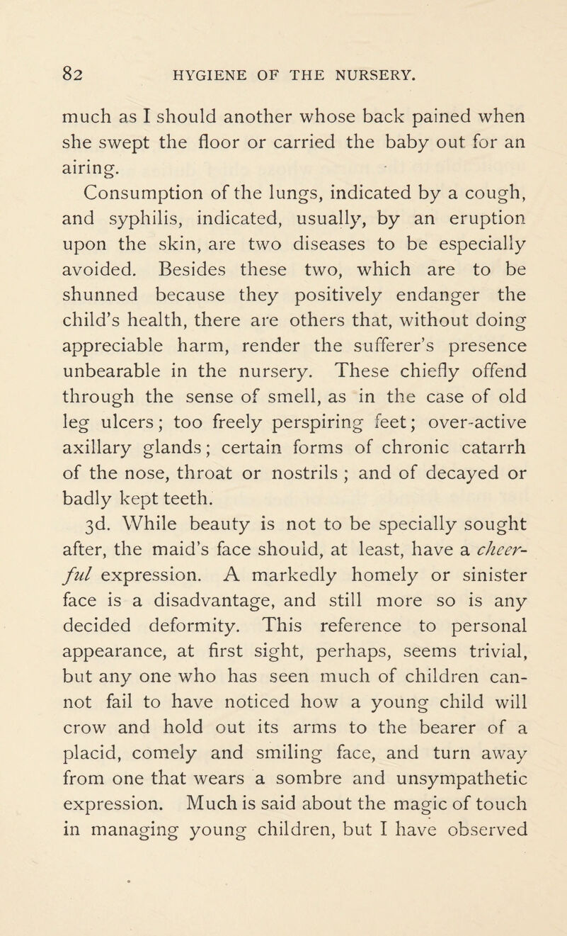 much as I should another whose back pained when she swept the floor or carried the baby out for an airing. Consumption of the lungs, indicated by a cough, and syphilis, indicated, usually, by an eruption upon the skin, are two diseases to be especially avoided. Besides these two, which are to be shunned because they positively endanger the child’s health, there are others that, without doing appreciable harm, render the sufferer’s presence unbearable in the nursery. These chiefly offend through the sense of smell, as in the case of old leg ulcers; too freely perspiring feet; over-active axillary glands; certain forms of chronic catarrh of the nose, throat or nostrils ; and of decayed or badly kept teeth. 3d. While beauty is not to be specially sought after, the maid’s face should, at least, have a cheer¬ ful expression. A markedly homely or sinister face is a disadvantage, and still more so is any decided deformity. This reference to personal appearance, at first sight, perhaps, seems trivial, but any one who has seen much of children can¬ not fail to have noticed how a young child will crow and hold out its arms to the bearer of a placid, comely and smiling face, and turn away from one that wears a sombre and unsympathetic expression. Much is said about the magic of touch in managing young children, but I have observed