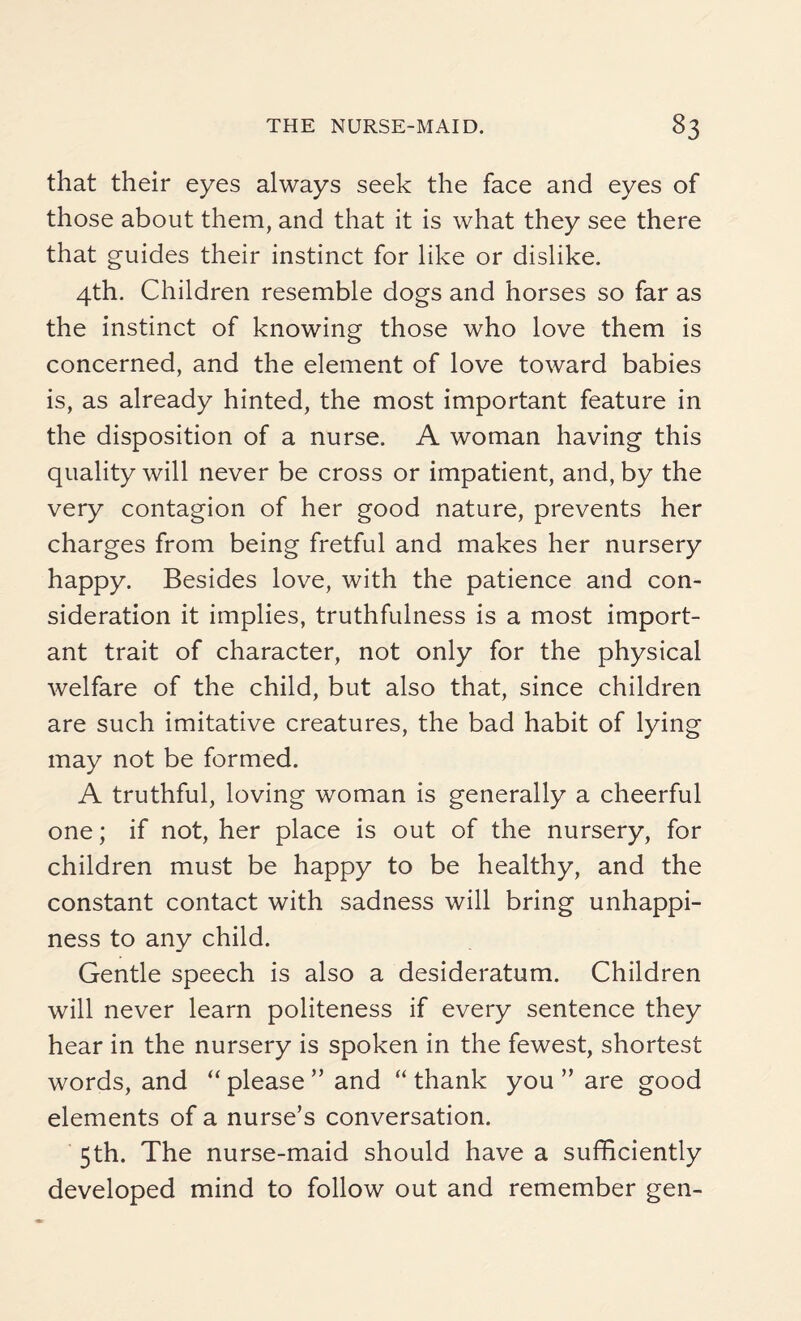 that their eyes always seek the face and eyes of those about them, and that it is what they see there that guides their instinct for like or dislike. 4th. Children resemble dogs and horses so far as the instinct of knowing those who love them is concerned, and the element of love toward babies is, as already hinted, the most important feature in the disposition of a nurse. A woman having this quality will never be cross or impatient, and, by the very contagion of her good nature, prevents her charges from being fretful and makes her nursery happy. Besides love, with the patience and con¬ sideration it implies, truthfulness is a most import¬ ant trait of character, not only for the physical welfare of the child, but also that, since children are such imitative creatures, the bad habit of lying may not be formed. A truthful, loving woman is generally a cheerful one; if not, her place is out of the nursery, for children must be happy to be healthy, and the constant contact with sadness will bring unhappi¬ ness to any child. Gentle speech is also a desideratum. Children will never learn politeness if every sentence they hear in the nursery is spoken in the fewest, shortest words, and “ please ” and “ thank you ” are good elements of a nurse’s conversation. 5th. The nurse-maid should have a sufficiently developed mind to follow out and remember gen-