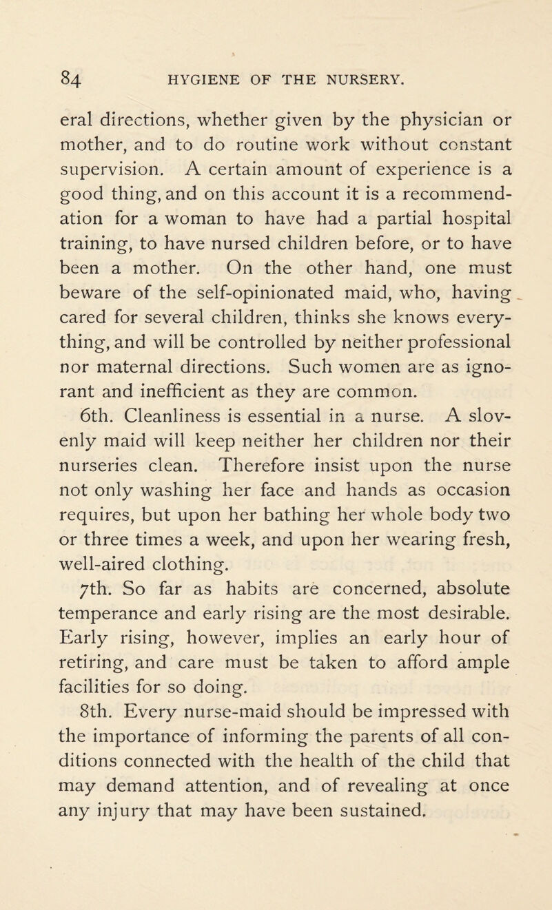 eral directions, whether given by the physician or mother, and to do routine work without constant supervision. A certain amount of experience is a good thing, and on this account it is a recommend¬ ation for a woman to have had a partial hospital training, to have nursed children before, or to have been a mother. On the other hand, one must beware of the self-opinionated maid, who, having cared for several children, thinks she knows every¬ thing, and will be controlled by neither professional nor maternal directions. Such women are as igno¬ rant and inefficient as they are common. 6th. Cleanliness is essential in a nurse. A slov¬ enly maid will keep neither her children nor their nurseries clean. Therefore insist upon the nurse not only washing her face and hands as occasion requires, but upon her bathing her whole body two or three times a week, and upon her wearing fresh, well-aired clothing. 7th. So far as habits are concerned, absolute temperance and early rising are the most desirable. Early rising, however, implies an early hour of retiring, and care must be taken to afford ample facilities for so doing. 8th. Every nurse-maid should be impressed with the importance of informing the parents of all con¬ ditions connected with the health of the child that may demand attention, and of revealing at once any injury that may have been sustained.