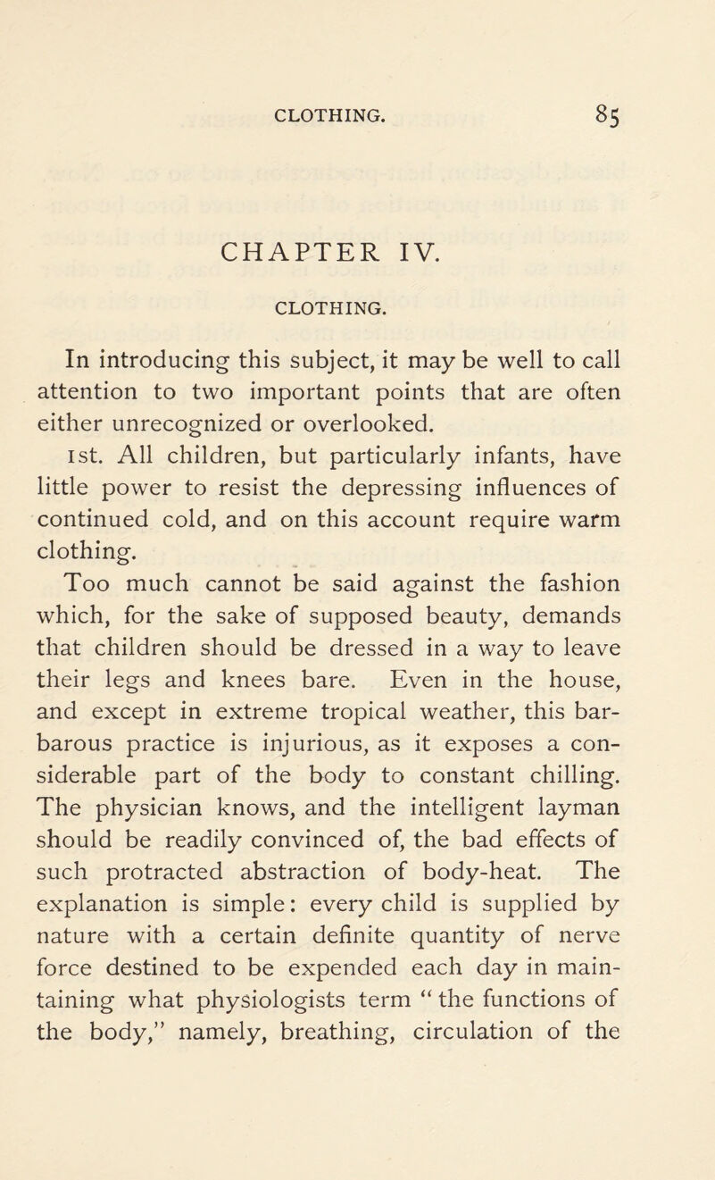 CHAPTER IV. CLOTHING. In introducing this subject, it may be well to call attention to two important points that are often either unrecognized or overlooked. 1st. All children, but particularly infants, have little power to resist the depressing influences of continued cold, and on this account require warm clothing. Too much cannot be said against the fashion which, for the sake of supposed beauty, demands that children should be dressed in a way to leave their legs and knees bare. Even in the house, and except in extreme tropical weather, this bar¬ barous practice is injurious, as it exposes a con¬ siderable part of the body to constant chilling. The physician knows, and the intelligent layman should be readily convinced of, the bad effects of such protracted abstraction of body-heat. The explanation is simple: every child is supplied by nature with a certain definite quantity of nerve force destined to be expended each day in main¬ taining what physiologists term “ the functions of the body,” namely, breathing, circulation of the