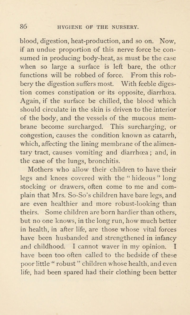 blood, digestion, heat-production, and so on. Now, if an undue proportion of this nerve force be con¬ sumed in producing body-heat, as must be the case when so large a surface is left bare, the other functions will be robbed of force. From this rob¬ bery the digestion suffers most. With feeble diges¬ tion comes constipation or its opposite, diarrhoea. Again, if the surface be chilled, the blood which should circulate in the skin is driven to the interior of the body, and the vessels of the mucous mem¬ brane become surcharged. This surcharging, or congestion, causes the condition known as catarrh, which, affecting the lining membrane of the alimen¬ tary tract, causes vomiting and diarrhoea; and, in the case of the lungs, bronchitis. Mothers who allow their children to have their legs and knees covered with the “ hideous ” long stocking or drawers, often come to me and com¬ plain that Mrs. So-So’s children have bare legs, and are even healthier and more robust-looking than theirs. Some children are born hardier than others, but no one knows, in the long run, how much better in health, in after life, are those whose vital forces have been husbanded and strengthened in infancy and childhood. I cannot waver in my opinion. I have been too often called to the bedside of these poor little “ robust ” children whose health, and even life, had been spared had their clothing been better