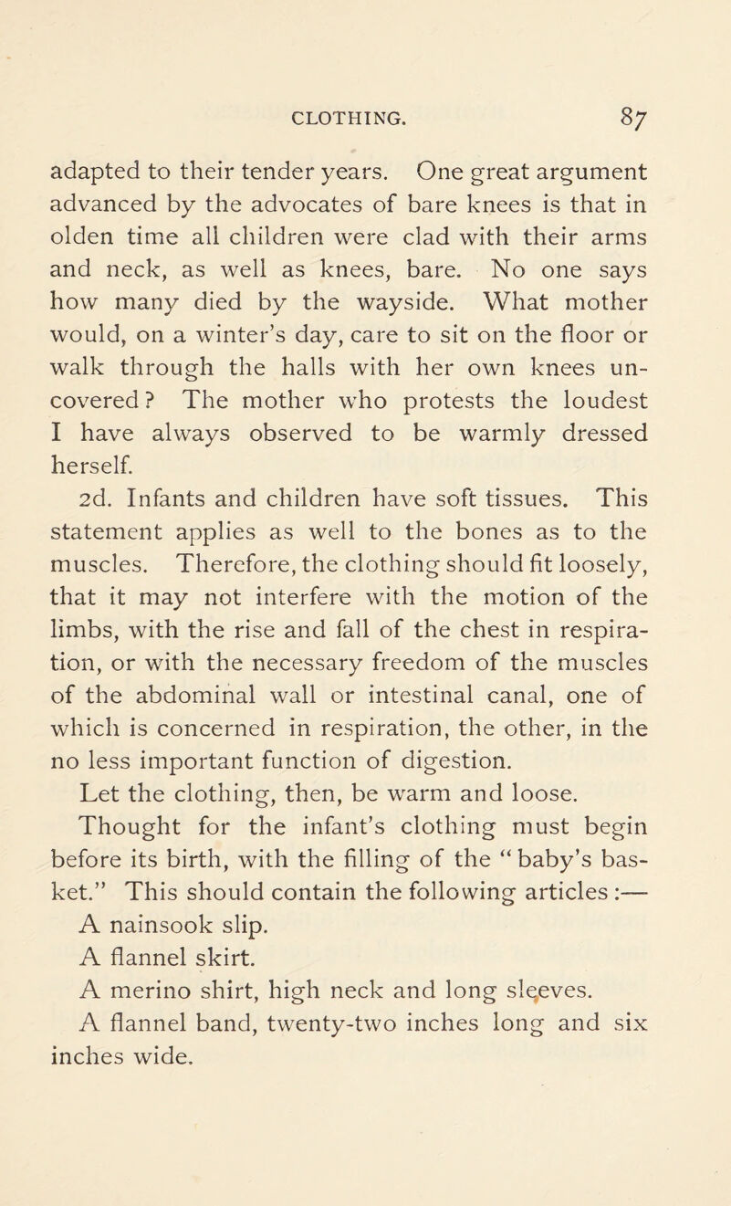 adapted to their tender years. One great argument advanced by the advocates of bare knees is that in olden time all children were clad with their arms and neck, as well as knees, bare. No one says how many died by the wayside. What mother would, on a winter’s day, care to sit on the floor or walk through the halls with her own knees un¬ covered ? The mother who protests the loudest I have always observed to be warmly dressed herself. 2d. Infants and children have soft tissues. This statement applies as well to the bones as to the muscles. Therefore, the clothing should fit loosely, that it may not interfere with the motion of the limbs, with the rise and fall of the chest in respira¬ tion, or with the necessary freedom of the muscles of the abdominal wall or intestinal canal, one of which is concerned in respiration, the other, in the no less important function of digestion. Let the clothing, then, be warm and loose. Thought for the infant’s clothing must begin before its birth, with the filling of the “ baby’s bas¬ ket.” This should contain the following articles :— A nainsook slip. A flannel skirt. A merino shirt, high neck and long slgeves. A flannel band, twenty-two inches long and six inches wide.