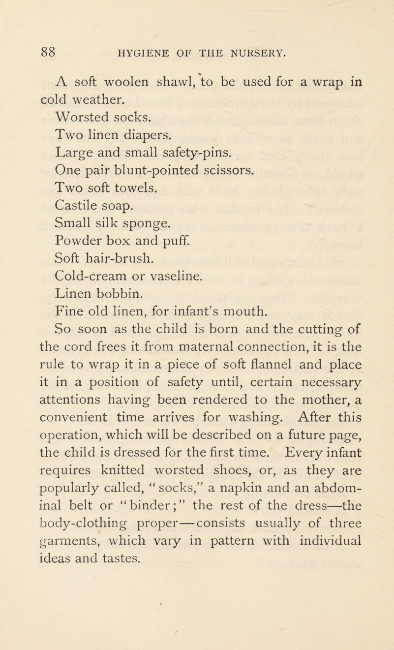 % A soft woolen shawl, to be used for a wrap in cold weather. Worsted socks. Two linen diapers. Large and small safety-pins. One pair blunt-pointed scissors. Two soft towels. Castile soap. Small silk sponge. Powder box and puff. Soft hair-brush. Cold-cream or vaseline. Linen bobbin. Fine old linen, for infant's mouth. So soon as the child is born and the cutting of the cord frees it from maternal connection, it is the rule to wrap it in a piece of soft flannel and place it in a position of safety until, certain necessary attentions having been rendered to the mother, a convenient time arrives for washing. After this operation, which will be described on a future page, the child is dressed for the first time. Every infant requires knitted worsted shoes, or, as they are popularly called, “socks,” a napkin and an abdom¬ inal belt or “ binder; ” the rest of the dress—the body-clothing proper — consists usually of three garments, which vary in pattern with individual ideas and tastes.