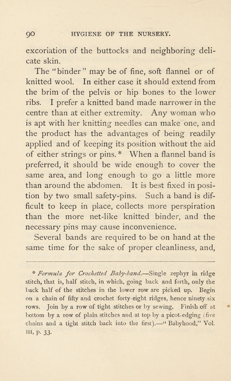 excoriation of the buttocks and neighboring deli¬ cate skin. The “binder’’ may be of fine, soft flannel or of knitted wool. In either case it should extend from the brim of the pelvis or hip bones to the lower ribs. I prefer a knitted band made narrower in the centre than at either extremity. Any woman who is apt with her knitting needles can make one, and the product has the advantages of being readily applied and of keeping its position without the aid of either strings or pins. * When a flannel band is preferred, it should be wide enough to cover the same area, and long enough to go a little more than around the abdomen. It is best fixed in posi¬ tion by two small safety-pins. Such a band is dif¬ ficult to keep in place, collects more perspiration than the more net-like knitted binder, and the necessary pins may cause inconvenience. Several bands are required to be on hand at the same time for the sake of proper cleanliness, and, * Formula for Crochetted Baby-band.—Single zephyr in ridge stitch, that is, half stitch, in which, going back and forth, only the back half of the stitches in the lower row are picked up. Begin on a chain of fifty and crochet forty-eight ridges, hence ninety six rows. Join by a row of tight stitches or by sewing. Finish off at bottom by a row of plain stitches and at top by a picot-edging (five chains and a tight stitch back into the first).—“ Babyhood,” Vol. Ul, p. 33.