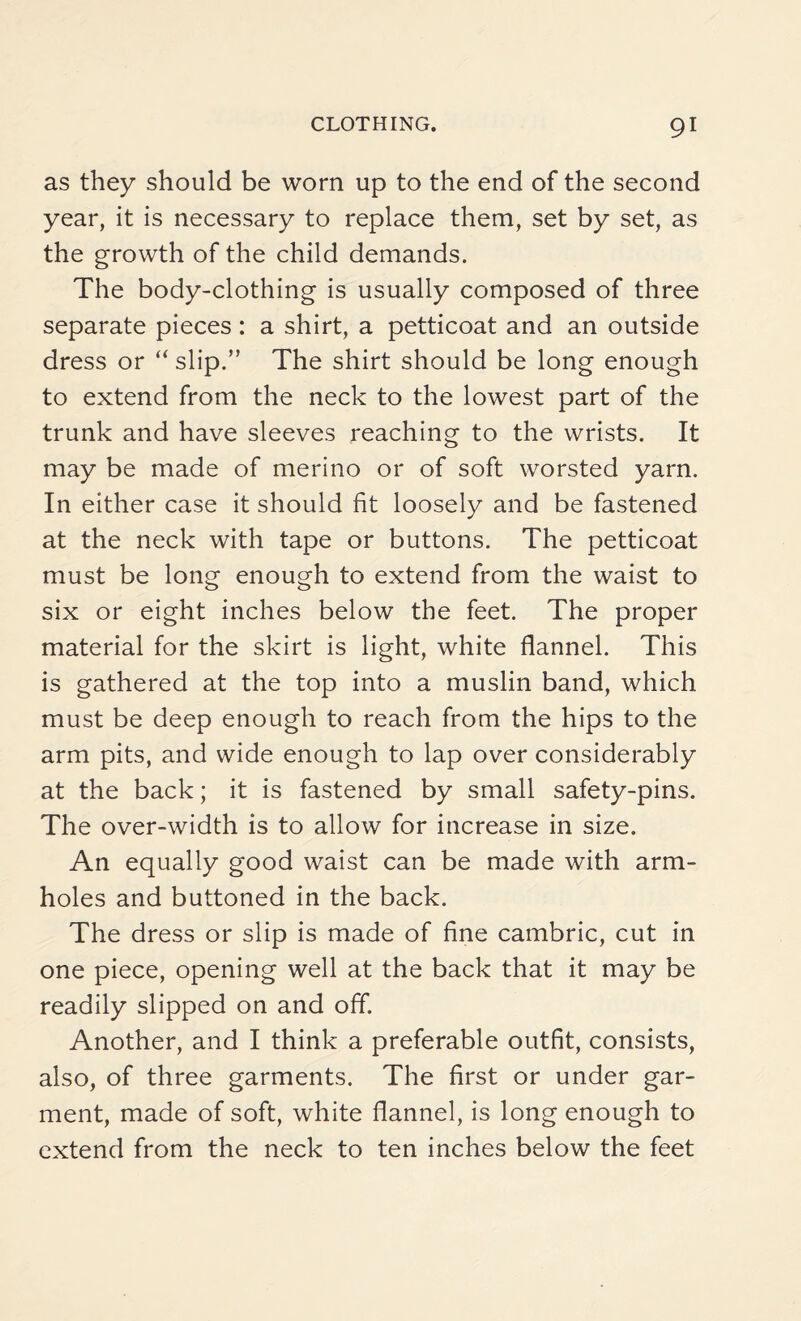 as they should be worn up to the end of the second year, it is necessary to replace them, set by set, as the growth of the child demands. The body-clothing is usually composed of three separate pieces : a shirt, a petticoat and an outside dress or “ slip.” The shirt should be long enough to extend from the neck to the lowest part of the trunk and have sleeves reaching to the wrists. It may be made of merino or of soft worsted yarn. In either case it should fit loosely and be fastened at the neck with tape or buttons. The petticoat must be long enough to extend from the waist to six or eight inches below the feet. The proper material for the skirt is light, white flannel. This is gathered at the top into a muslin band, which must be deep enough to reach from the hips to the arm pits, and wide enough to lap over considerably at the back; it is fastened by small safety-pins. The over-width is to allow for increase in size. An equally good waist can be made with arm¬ holes and buttoned in the back. The dress or slip is made of fine cambric, cut in one piece, opening well at the back that it may be readily slipped on and off. Another, and I think a preferable outfit, consists, also, of three garments. The first or under gar¬ ment, made of soft, white flannel, is long enough to extend from the neck to ten inches below the feet