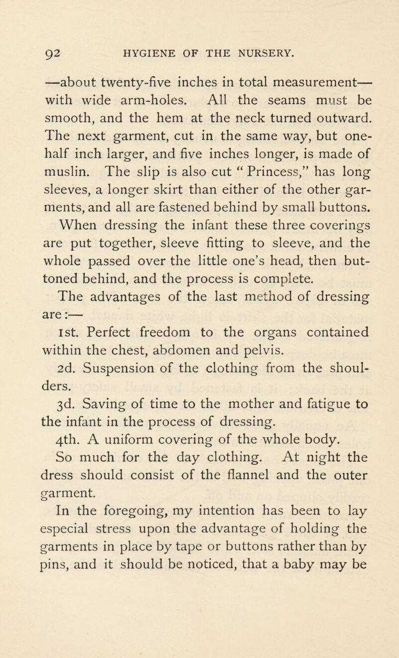 —about twenty-five inches in total measurement— with wide arm-holes. All the seams must be smooth, and the hem at the neck turned outward. The next garment, cut in the same way, but one- half inch larger, and five inches longer, is made of muslin. The slip is also cut “ Princess,” has long sleeves, a longer skirt than either of the other gar¬ ments, and all are fastened behind by small buttons. When dressing the infant these three coverings are put together, sleeve fitting to sleeve, and the whole passed over the little one’s head, then but¬ toned behind, and the process is complete. The advantages of the last method of dressing are:— 1st. Perfect freedom to the organs contained within the chest, abdomen and pelvis. 2d. Suspension of the clothing from the shoul¬ ders. 3d. Saving of time to the mother and fatigue to the infant in the process of dressing. 4th. A uniform covering of the whole body. So much for the day clothing. At night the dress should consist of the flannel and the outer garment. In the foregoing, my intention has been to lay especial stress upon the advantage of holding the garments in place by tape or buttons rather than by pins, and it should be noticed, that a baby may be