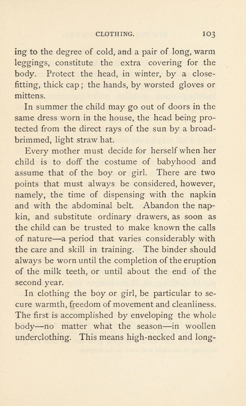 ing to the degree of cold, and a pair of long, warm leggings, constitute the extra covering for the body. Protect the head, in winter, by a close- fitting, thick cap; the hands, by worsted gloves or mittens. In summer the child may go out of doors in the same dress worn in the house, the head being pro¬ tected from the direct rays of the sun by a broad- brimmed, light straw hat. Every mother must decide for herself when her child is to doff the costume of babyhood and assume that of the boy or girl. There are two points that must always be considered, however, namely, the time of dispensing with the napkin and with the abdominal belt. Abandon the nap¬ kin, and substitute ordinary drawers, as soon as the child can be trusted to make known the calls of nature—a period that varies considerably with the care and skill in training. The binder should always be worn until the completion of the eruption of the milk teeth, or until about the end of the second year. In clothing the boy or girl, be particular to se¬ cure warmth, freedom of movement and cleanliness. The first is accomplished by enveloping the whole body—no matter what the season—in woollen underclothing. This means high-necked and long-