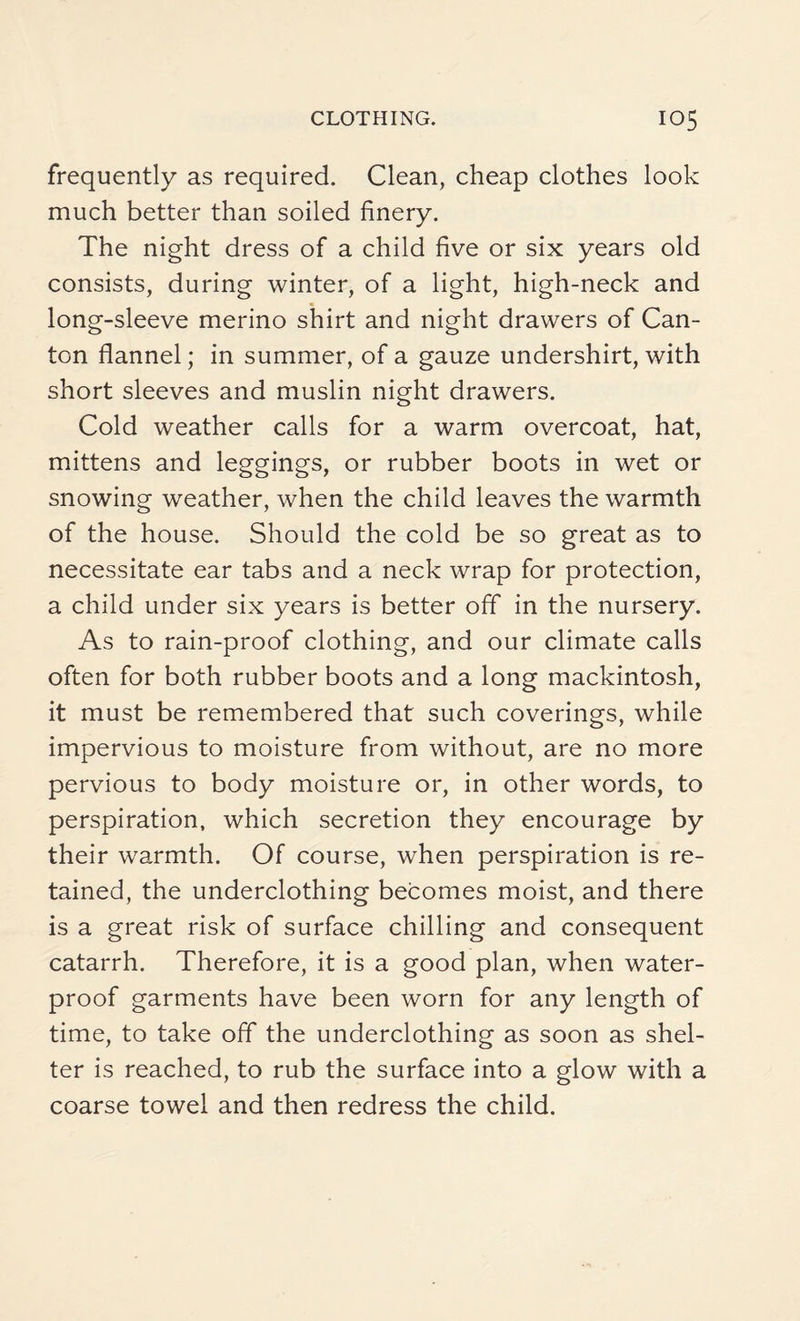 frequently as required. Clean, cheap clothes look much better than soiled finery. The night dress of a child five or six years old consists, during winter, of a light, high-neck and long-sleeve merino shirt and night drawers of Can¬ ton flannel; in summer, of a gauze undershirt, with short sleeves and muslin night drawers. Cold weather calls for a warm overcoat, hat, mittens and leggings, or rubber boots in wet or snowing weather, when the child leaves the warmth of the house. Should the cold be so great as to necessitate ear tabs and a neck wrap for protection, a child under six years is better off in the nursery. As to rain-proof clothing, and our climate calls often for both rubber boots and a long mackintosh, it must be remembered that such coverings, while impervious to moisture from without, are no more pervious to body moisture or, in other words, to perspiration, which secretion they encourage by their warmth. Of course, when perspiration is re¬ tained, the underclothing becomes moist, and there is a great risk of surface chilling and consequent catarrh. Therefore, it is a good plan, when water¬ proof garments have been worn for any length of time, to take off the underclothing as soon as shel¬ ter is reached, to rub the surface into a glow with a coarse towel and then redress the child.